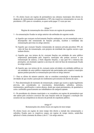4 - Os eleitos locais em regime de permanência nas câmaras municipais têm direito às
despesas de representação correspondentes a 30% das respetivas remunerações no caso do
presidente e 20% para os vereadores, as quais serão pagas 12 vezes por ano.
Artigo 7.º
Regime de remunerações dos eleitos locais em regime de permanência
1 - As remunerações fixadas no artigo anterior são atribuídas do seguinte modo:
a) Aqueles que exerçam exclusivamente funções autárquicas, ou em acumulação com o
desempenho não remunerado de funções privadas, recebem a totalidade das
remunerações previstas no artigo anterior;
b) Aqueles que exerçam funções remuneradas de natureza privada percebem 50% do
valor de base da remuneração, sem prejuízo da totalidade das regalias sociais a que
tenham direito;
c) Aqueles que, nos termos da lei, exerçam funções em entidades do setor público
empresarial participadas pelo respetivo município não podem acrescer à sua
remuneração de autarca, a título daquelas funções, e seja qual for a natureza das
prestações, um montante superior a um terço do valor de base da remuneração fixada
no artigo anterior;
d) Aqueles que, nos termos da lei, exerçam outras atividades em entidades públicas ou
em entidades do setor público empresarial não participadas pelo respetivo município
apenas podem perceber as remunerações previstas no artigo anterior.
2 - Para os efeitos do número anterior, não se considera acumulação o desempenho de
atividades de que resulte a perceção de rendimentos provenientes de direitos de autor.
3 - Para determinação do montante da remuneração, sempre que ocorra a opção legalmente
prevista, são considerados os vencimentos, diuturnidades, subsídios, prémios,
emolumentos, gratificações e outros abonos, desde que sejam permanentes, de quantitativo
certo e atribuídos genericamente aos trabalhadores da categoria optante.
4 - Os presidentes de câmaras municipais e os vereadores em regime de permanência que
não optem pelo exclusivo exercício das suas funções terão de assegurar a resolução dos
assuntos da sua competência no decurso do período de expediente público.
Artigo 8.º
Remunerações dos eleitos locais em regime de meio tempo
Os eleitos locais em regime de meio tempo têm direito a metade das remunerações e
subsídios fixados para os respetivos cargos em regime de tempo inteiro, sendo-lhes
aplicável o limite constante da alínea c) do n.º 1 do artigo anterior.
 