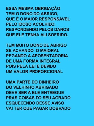 ESSA MESMA OBRIGAÇÃO TEM O DONO DO ABRIGO, QUE É O MAIOR RESPONSÁVEL PELO IDOSO ACOLHIDO, RESPONDENDO PELOS DANOS QUE ELE TENHA ALI SOFRIDO. TEM MUITO DONO DE ABRIGO SE ACHANDO  O MAIORAL PEGANDO A APOSENTADORIA DE UMA FORMA INTEGRAL POIS PELA LEI É DEVIDO UM VALOR PROPORCIONAL UMA PARTE DO DINHEIRO DO VELHINHO ABRIGADO DEVE SER A ELE ENTREGUE PRAS COISAS DO SEU AGRADO ESQUECENDO DESSE AVISO VAI TER QUE PAGAR DOBRADO 