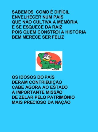 SABEMOS  COMO É DIFÍCIL ENVELHECER NUM PAÍS QUE NÃO CULTIVA A MEMÓRIA  E SE ESQUECE DA RAIZ POIS QUEM CONSTROI A HISTÓRIA BEM MERECE SER FELIZ OS IDOSOS DO PAÍS  DERAM CONTRIBUIÇÃO  CABE AGORA AO ESTADO A IMPORTANTE MISSÃO DE ZELAR PELO PATRIMÔNIO  MAIS PRECIOSO DA NAÇÃO 