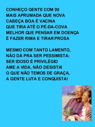 CONHEÇO GENTE COM 90 MAIS APRUMADA QUE NOVA CABEÇA BOA É VACINA QUE TIRA ATÉ O PÉ-DA-COVA MELHOR QUE PENSAR EM DOENÇA É FAZER RIMA E TIRAR PROSA MESMO COM TANTO LAMENTO, NÃO DÁ PRA SER PESSIMISTA: SER IDOSO É PRIVILÉGIO AME A VIDA, NÃO DESISTA! O QUE NÃO TEMOS DE GRAÇA, A GENTE LUTA E CONQUISTA! 