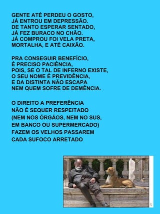 GENTE ATÉ PERDEU O GOSTO, JÁ ENTROU EM DEPRESSÃO. DE TANTO ESPERAR SENTADO, JÁ FEZ BURACO NO CHÃO. JÁ COMPROU FOI VELA PRETA, MORTALHA, E ATÉ CAIXÃO. PRA CONSEGUIR BENEFÍCIO, É PRECISO PACIÊNCIA, POIS, SE O TAL DE INFERNO EXISTE, O SEU NOME É PREVIDÊNCIA, E DA DISTINTA NÃO ESCAPA NEM QUEM SOFRE DE DEMÊNCIA. O DIREITO A PREFERÊNCIA NÃO É SEQUER RESPEITADO (NEM NOS ÓRGÃOS, NEM NO SUS, EM BANCO OU SUPERMERCADO) FAZEM OS VELHOS PASSAREM  CADA SUFOCO ARRETADO 