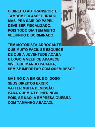 O DIREITO AO TRANSPORTE TAMBÉM FOI ASSEGURADO MAS, PRA SAIR DO PAPEL, DEVE SER FISCALIZADO, POIS TODO DIA TEM MUITO VELHINHO DISCRIMINADO. TEM MOTORISTA ARROGANTE QUE MUITO FÁCIL SE ESQUECE DE QUE A JUVENTUDE ACABA E LOGO A VELHICE APARECE. VIVE QUEIMANDO PARADA, SEM SE IMPORTAR COM QUEM DESCE. MAS NO DIA EM QUE O IDOSO SEUS DIREITOS EXIGIR VAI TER MUITA DEMISSÃO PARA QUEM A LEI INFRINGIR POIS, SE NÃO, A EMPRESA QUEBRA COM TAMANHO ABACAXI. 
