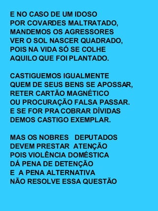E NO CASO DE UM IDOSO POR COVARDES MALTRATADO, MANDEMOS OS AGRESSORES VER O SOL NASCER QUADRADO, POIS NA VIDA SÓ SE COLHE AQUILO QUE FOI PLANTADO. CASTIGUEMOS IGUALMENTE QUEM DE SEUS BENS SE APOSSAR, RETER CARTÃO MAGNÉTICO OU PROCURAÇÃO FALSA PASSAR. E SE FOR PRA COBRAR DÍVIDAS DEMOS CASTIGO EXEMPLAR. MAS OS NOBRES  DEPUTADOS DEVEM PRESTAR  ATENÇÃO POIS VIOLÊNCIA DOMÉSTICA DÁ PENA DE DETENÇÃO E  A PENA ALTERNATIVA NÃO RESOLVE ESSA QUESTÃO 