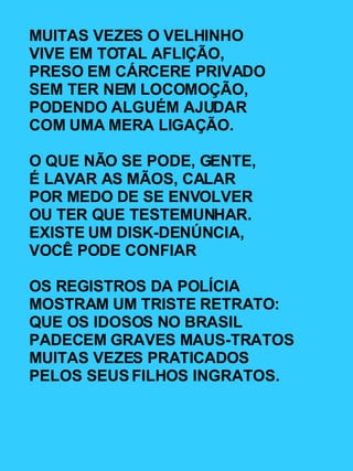 MUITAS VEZES O VELHINHO VIVE EM TOTAL AFLIÇÃO, PRESO EM CÁRCERE PRIVADO SEM TER NEM LOCOMOÇÃO, PODENDO ALGUÉM AJUDAR COM UMA MERA LIGAÇÃO. O QUE NÃO SE PODE, GENTE, É LAVAR AS MÃOS, CALAR POR MEDO DE SE ENVOLVER OU TER QUE TESTEMUNHAR. EXISTE UM DISK-DENÚNCIA, VOCÊ PODE CONFIAR OS REGISTROS DA POLÍCIA MOSTRAM UM TRISTE RETRATO: QUE OS IDOSOS NO BRASIL PADECEM GRAVES MAUS-TRATOS MUITAS VEZES PRATICADOS PELOS SEUS FILHOS INGRATOS. 