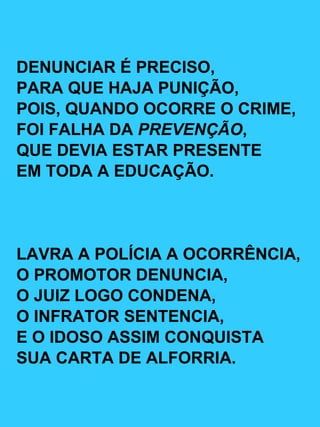 DENUNCIAR É PRECISO, PARA QUE HAJA PUNIÇÃO, POIS, QUANDO OCORRE O CRIME, FOI FALHA DA  PREVENÇÃO , QUE DEVIA ESTAR PRESENTE EM TODA A EDUCAÇÃO. LAVRA A POLÍCIA A OCORRÊNCIA, O PROMOTOR DENUNCIA, O JUIZ LOGO CONDENA, O INFRATOR SENTENCIA, E O IDOSO ASSIM CONQUISTA SUA CARTA DE ALFORRIA. 