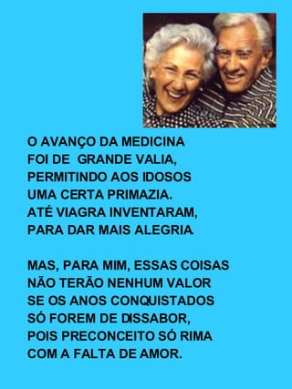O AVANÇO DA MEDICINA FOI DE  GRANDE VALIA, PERMITINDO AOS IDOSOS UMA CERTA PRIMAZIA. ATÉ VIAGRA INVENTARAM, PARA DAR MAIS ALEGRIA. MAS, PARA MIM, ESSAS COISAS NÃO TERÃO NENHUM VALOR SE OS ANOS CONQUISTADOS SÓ FOREM DE DISSABOR, POIS PRECONCEITO SÓ RIMA COM A FALTA DE AMOR. 