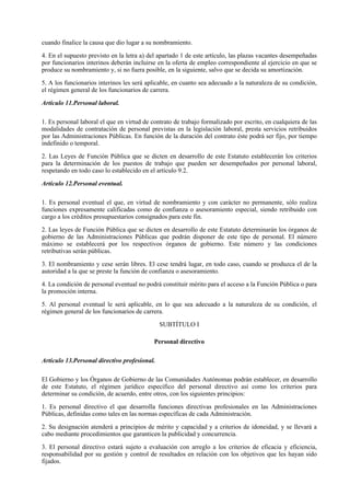 cuando finalice la causa que dio lugar a su nombramiento.

4. En el supuesto previsto en la letra a) del apartado 1 de este artículo, las plazas vacantes desempeñadas
por funcionarios interinos deberán incluirse en la oferta de empleo correspondiente al ejercicio en que se
produce su nombramiento y, si no fuera posible, en la siguiente, salvo que se decida su amortización.

5. A los funcionarios interinos les será aplicable, en cuanto sea adecuado a la naturaleza de su condición,
el régimen general de los funcionarios de carrera.

Artículo 11.Personal laboral.

1. Es personal laboral el que en virtud de contrato de trabajo formalizado por escrito, en cualquiera de las
modalidades de contratación de personal previstas en la legislación laboral, presta servicios retribuidos
por las Administraciones Públicas. En función de la duración del contrato éste podrá ser fijo, por tiempo
indefinido o temporal.

2. Las Leyes de Función Pública que se dicten en desarrollo de este Estatuto establecerán los criterios
para la determinación de los puestos de trabajo que pueden ser desempeñados por personal laboral,
respetando en todo caso lo establecido en el artículo 9.2.

Artículo 12.Personal eventual.

1. Es personal eventual el que, en virtud de nombramiento y con carácter no permanente, sólo realiza
funciones expresamente calificadas como de confianza o asesoramiento especial, siendo retribuido con
cargo a los créditos presupuestarios consignados para este fin.

2. Las leyes de Función Pública que se dicten en desarrollo de este Estatuto determinarán los órganos de
gobierno de las Administraciones Públicas que podrán disponer de este tipo de personal. El número
máximo se establecerá por los respectivos órganos de gobierno. Este número y las condiciones
retributivas serán públicas.

3. El nombramiento y cese serán libres. El cese tendrá lugar, en todo caso, cuando se produzca el de la
autoridad a la que se preste la función de confianza o asesoramiento.

4. La condición de personal eventual no podrá constituir mérito para el acceso a la Función Pública o para
la promoción interna.

5. Al personal eventual le será aplicable, en lo que sea adecuado a la naturaleza de su condición, el
régimen general de los funcionarios de carrera.

                                              SUBTÍTULO I

                                            Personal directivo

Artículo 13.Personal directivo profesional.

El Gobierno y los Órganos de Gobierno de las Comunidades Autónomas podrán establecer, en desarrollo
de este Estatuto, el régimen jurídico específico del personal directivo así como los criterios para
determinar su condición, de acuerdo, entre otros, con los siguientes principios:

1. Es personal directivo el que desarrolla funciones directivas profesionales en las Administraciones
Públicas, definidas como tales en las normas específicas de cada Administración.

2. Su designación atenderá a principios de mérito y capacidad y a criterios de idoneidad, y se llevará a
cabo mediante procedimientos que garanticen la publicidad y concurrencia.

3. El personal directivo estará sujeto a evaluación con arreglo a los criterios de eficacia y eficiencia,
responsabilidad por su gestión y control de resultados en relación con los objetivos que les hayan sido
fijados.
 