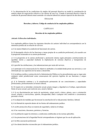 4. La determinación de las condiciones de empleo del personal directivo no tendrá la consideración de
materia objeto de negociación colectiva a los efectos de esta Ley. Cuando el personal directivo reúna la
condición de personal laboral estará sometido a la relación laboral de carácter especial de alta dirección.

                                                TÍTULO III

                  Derechos y deberes. Código de conducta de los empleados públicos

                                               CAPÍTULO I

                                   Derechos de los empleados públicos

Artículo 14.Derechos individuales.

Los empleados públicos tienen los siguientes derechos de carácter individual en correspondencia con la
naturaleza jurídica de su relación de servicio:

a) A la inamovilidad en la condición de funcionario de carrera.

b) Al desempeño efectivo de las funciones o tareas propias de su condición profesional y de acuerdo con
la progresión alcanzada en su carrera profesional.

c) A la progresión en la carrera profesional y promoción interna según principios constitucionales de
igualdad, mérito y capacidad mediante la implantación de sistemas objetivos y transparentes de
evaluación.

d) A percibir las retribuciones y las indemnizaciones por razón del servicio.

e) A participar en la consecución de los objetivos atribuidos a la unidad donde preste sus servicios y a ser
informado por sus superiores de las tareas a desarrollar.

f) A la defensa jurídica y protección de la Administración Pública en los procedimientos que se sigan ante
cualquier orden jurisdiccional como consecuencia del ejercicio legítimo de sus funciones o cargos
públicos.

g) A la formación continua y a la actualización permanente de sus conocimientos y capacidades
profesionales, preferentemente en horario laboral.

h) Al respeto de su intimidad, orientación sexual, propia imagen y dignidad en el trabajo, especialmente
frente al acoso sexual y por razón de sexo, moral y laboral.

i) A la no discriminación por razón de nacimiento, origen racial o étnico, género, sexo u orientación
sexual, religión o convicciones, opinión, discapacidad, edad o cualquier otra condición o circunstancia
personal o social.

j) A la adopción de medidas que favorezcan la conciliación de la vida personal, familiar y laboral.

k) A la libertad de expresión dentro de los límites del ordenamiento jurídico.

l) A recibir protección eficaz en materia de seguridad y salud en el trabajo.

m) A las vacaciones, descansos, permisos y licencias.

n) A la jubilación según los términos y condiciones establecidas en las normas aplicables.

o) A las prestaciones de la Seguridad Social correspondientes al régimen que les sea de aplicación.

p) A la libre asociación profesional.

q) A los demás derechos reconocidos por el ordenamiento jurídico.
 