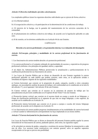 Artículo 15.Derechos individuales ejercidos colectivamente.

Los empleados públicos tienen los siguientes derechos individuales que se ejercen de forma colectiva:

a) A la libertad sindical.

b) A la negociación colectiva y a la participación en la determinación de las condiciones de trabajo.

c) Al ejercicio de la huelga, con la garantía del mantenimiento de los servicios esenciales de la
comunidad.

d) Al planteamiento de conflictos colectivos de trabajo, de acuerdo con la legislación aplicable en cada
caso.

e) Al de reunión, en los términos establecidos en el artículo 46 de este Estatuto.

                                               CAPÍTULO II

      Derecho a la carrera profesional y a la promoción interna. La evaluación del desempeño

Artículo 16.Concepto, principios y modalidades de la carrera profesional de los funcionarios de
carrera.

1. Los funcionarios de carrera tendrán derecho a la promoción profesional.

2. La carrera profesional es el conjunto ordenado de oportunidades de ascenso y expectativas de progreso
profesional conforme a los principios de igualdad, mérito y capacidad.

A tal objeto las Administraciones Públicas promoverán la actualización y perfeccionamiento de la
cualificación profesional de sus funcionarios de carrera.

3. Las Leyes de Función Pública que se dicten en desarrollo de este Estatuto regularán la carrera
profesional aplicable en cada ámbito que podrán consistir, entre otras, en la aplicación aislada o
simultánea de alguna o algunas de las siguientes modalidades:

a) Carrera horizontal, que consiste en la progresión de grado, categoría, escalón u otros conceptos
análogos, sin necesidad de cambiar de puesto de trabajo y de conformidad con lo establecido en la letra b)
del artículo 17 y en el apartado 3 del artículo 20 de este Estatuto.

b) Carrera vertical, que consiste en el ascenso en la estructura de puestos de trabajo por los
procedimientos de provisión establecidos en el Capítulo III del Título V de este Estatuto.

c) Promoción interna vertical, que consiste en el ascenso desde un cuerpo o escala de un Subgrupo, o
Grupo de clasificación profesional en el supuesto de que éste no tenga Subgrupo, a otro superior, de
acuerdo con lo establecido en el artículo 18.

d) Promoción interna horizontal, que consiste en el acceso a cuerpos o escalas del mismo Subgrupo
profesional, de acuerdo con lo dispuesto en el artículo 18.

4. Los funcionarios de carrera podrán progresar simultáneamente en las modalidades de carrera horizontal
y vertical cuando la Administración correspondiente las haya implantado en un mismo ámbito.

Artículo 17.Carrera horizontal de los funcionarios de carrera.

Las Leyes de Función Pública que se dicten en desarrollo del presente Estatuto podrán regular la carrera
horizontal de los funcionarios de carrera, pudiendo aplicar, entre otras, las siguientes reglas:

a) Se articulará un sistema de grados, categorías o escalones de ascenso fijándose la remuneración a cada
uno de ellos. Los ascensos serán consecutivos con carácter general, salvo en aquellos supuestos
excepcionales en los que se prevea otra posibilidad.
 