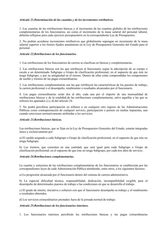 Artículo 21.Determinación de las cuantías y de los incrementos retributivos.

1. Las cuantías de las retribuciones básicas y el incremento de las cuantías globales de las retribuciones
complementarias de los funcionarios, así como el incremento de la masa salarial del personal laboral,
deberán reflejarse para cada ejercicio presupuestario en la correspondiente Ley de Presupuestos.

2. No podrán acordarse incrementos retributivos que globalmente supongan un incremento de la masa
salarial superior a los límites fijados anualmente en la Ley de Presupuestos Generales del Estado para el
personal.

Artículo 22.Retribuciones de los funcionarios.

1. Las retribuciones de los funcionarios de carrera se clasifican en básicas y complementarias.

2. Las retribuciones básicas son las que retribuyen al funcionario según la adscripción de su cuerpo o
escala a un determinado Subgrupo o Grupo de clasificación profesional, en el supuesto de que éste no
tenga Subgrupo, y por su antigüedad en el mismo. Dentro de ellas están comprendidas los componentes
de sueldo y trienios de las pagas extraordinarias.

3. Las retribuciones complementarias son las que retribuyen las características de los puestos de trabajo,
la carrera profesional o el desempeño, rendimiento o resultados alcanzados por el funcionario.

4. Las pagas extraordinarias serán dos al año, cada una por el importe de una mensualidad de
retribuciones básicas y de la totalidad de las retribuciones complementarias, salvo aquellas a las que se
refieren los apartados c) y d) del artículo 24.

5. No podrá percibirse participación en tributos o en cualquier otro ingreso de las Administraciones
Públicas como contraprestación de cualquier servicio, participación o premio en multas impuestas, aun
cuando estuviesen normativamente atribuidas a los servicios.

Artículo 23.Retribuciones básicas.

Las retribuciones básicas, que se fijan en la Ley de Presupuestos Generales del Estado, estarán integradas
única y exclusivamente por:

a) El sueldo asignado a cada Subgrupo o Grupo de clasificación profesional, en el supuesto de que éste no
tenga Subgrupo.

b) Los trienios, que consisten en una cantidad, que será igual para cada Subgrupo o Grupo de
clasificación profesional, en el supuesto de que éste no tenga Subgrupo, por cada tres años de servicio.

Artículo 24.Retribuciones complementarias.

La cuantía y estructura de las retribuciones complementarias de los funcionarios se establecerán por las
correspondientes leyes de cada Administración Pública atendiendo, entre otros, a los siguientes factores:

a) La progresión alcanzada por el funcionario dentro del sistema de carrera administrativa.

b) La especial dificultad técnica, responsabilidad, dedicación, incompatibilidad exigible para el
desempeño de determinados puestos de trabajo o las condiciones en que se desarrolla el trabajo.

c) El grado de interés, iniciativa o esfuerzo con que el funcionario desempeña su trabajo y el rendimiento
o resultados obtenidos.

d) Los servicios extraordinarios prestados fuera de la jornada normal de trabajo.

Artículo 25.Retribuciones de los funcionarios interinos.

1. Los funcionarios interinos percibirán las retribuciones básicas y las pagas extraordinarias
 