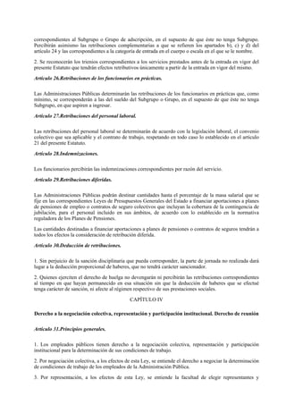 correspondientes al Subgrupo o Grupo de adscripción, en el supuesto de que éste no tenga Subgrupo.
Percibirán asimismo las retribuciones complementarias a que se refieren los apartados b), c) y d) del
artículo 24 y las correspondientes a la categoría de entrada en el cuerpo o escala en el que se le nombre.

2. Se reconocerán los trienios correspondientes a los servicios prestados antes de la entrada en vigor del
presente Estatuto que tendrán efectos retributivos únicamente a partir de la entrada en vigor del mismo.

Artículo 26.Retribuciones de los funcionarios en prácticas.

Las Administraciones Públicas determinarán las retribuciones de los funcionarios en prácticas que, como
mínimo, se corresponderán a las del sueldo del Subgrupo o Grupo, en el supuesto de que éste no tenga
Subgrupo, en que aspiren a ingresar.

Artículo 27.Retribuciones del personal laboral.

Las retribuciones del personal laboral se determinarán de acuerdo con la legislación laboral, el convenio
colectivo que sea aplicable y el contrato de trabajo, respetando en todo caso lo establecido en el artículo
21 del presente Estatuto.

Artículo 28.Indemnizaciones.

Los funcionarios percibirán las indemnizaciones correspondientes por razón del servicio.

Artículo 29.Retribuciones diferidas.

Las Administraciones Públicas podrán destinar cantidades hasta el porcentaje de la masa salarial que se
fije en las correspondientes Leyes de Presupuestos Generales del Estado a financiar aportaciones a planes
de pensiones de empleo o contratos de seguro colectivos que incluyan la cobertura de la contingencia de
jubilación, para el personal incluido en sus ámbitos, de acuerdo con lo establecido en la normativa
reguladora de los Planes de Pensiones.

Las cantidades destinadas a financiar aportaciones a planes de pensiones o contratos de seguros tendrán a
todos los efectos la consideración de retribución diferida.

Artículo 30.Deducción de retribuciones.

1. Sin perjuicio de la sanción disciplinaria que pueda corresponder, la parte de jornada no realizada dará
lugar a la deducción proporcional de haberes, que no tendrá carácter sancionador.

2. Quienes ejerciten el derecho de huelga no devengarán ni percibirán las retribuciones correspondientes
al tiempo en que hayan permanecido en esa situación sin que la deducción de haberes que se efectué
tenga carácter de sanción, ni afecte al régimen respectivo de sus prestaciones sociales.

                                             CAPÍTULO IV

Derecho a la negociación colectiva, representación y participación institucional. Derecho de reunión

Artículo 31.Principios generales.

1. Los empleados públicos tienen derecho a la negociación colectiva, representación y participación
institucional para la determinación de sus condiciones de trabajo.

2. Por negociación colectiva, a los efectos de esta Ley, se entiende el derecho a negociar la determinación
de condiciones de trabajo de los empleados de la Administración Pública.

3. Por representación, a los efectos de esta Ley, se entiende la facultad de elegir representantes y
 