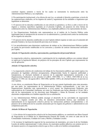 constituir órganos unitarios a través de los cuales se instrumente la interlocución entre las
Administraciones Públicas y sus empleados.

4. Por participación institucional, a los efectos de esta Ley, se entiende el derecho a participar, a través de
las organizaciones sindicales, en los órganos de control y seguimiento de las entidades u organismos que
legalmente se determine.

5. El ejercicio de los derechos establecidos en este artículo se garantiza y se lleva a cabo a través de los
órganos y sistemas específicos regulados en el presente Capítulo, sin perjuicio de otras formas de
colaboración entre las Administraciones Públicas y sus empleados públicos o los representantes de éstos.

6. Las Organizaciones Sindicales más representativas en el ámbito de la Función Pública están
legitimadas para la interposición de recursos en vía administrativa y jurisdiccional contra las resoluciones
de los órganos de selección.

7. El ejercicio de los derechos establecidos en este Capítulo deberá respetar en todo caso el contenido del
presente Estatuto y las leyes de desarrollo previstas en el mismo.

8. Los procedimientos para determinar condiciones de trabajo en las Administraciones Públicas tendrán
en cuenta las previsiones establecidas en los convenios y acuerdos de carácter internacional ratificados
por España.

Artículo 32.Negociación colectiva, representación y participación del personal laboral.

La negociación colectiva, representación y participación de los empleados públicos con contrato laboral
se regirá por la legislación laboral, sin perjuicio de los preceptos de este Capítulo que expresamente les
son de aplicación.

Artículo 33.Negociación colectiva.

1. La negociación colectiva de condiciones de trabajo de los funcionarios públicos que estará sujeta a los
principios de legalidad, cobertura presupuestaria, obligatoriedad, buena fe negocial, publicidad y
transparencia, se efectuará mediante el ejercicio de la capacidad representativa reconocida a las
Organizaciones Sindicales en los artículos 6.3.c)RCL 19851980; 7.1 y 7.2RCL 19851980 de la Ley
Orgánica 11/1985, de 2 de agosto (RCL 19851980; ApNDL 13091), de Libertad Sindical y lo previsto en
este Capítulo.

A este efecto, se constituirán Mesas de Negociación en las que estarán legitimados para estar presentes,
por una parte, los representantes de la Administración Pública correspondiente, y por otra, las
Organizaciones Sindicales más representativas a nivel estatal, las Organizaciones Sindicales más
representativas de Comunidad Autónoma, así como los Sindicatos que hayan obtenido el 10 por 100 o
más de los representantes en las elecciones para Delegados y Juntas de Personal, en las unidades
electorales comprendidas en el ámbito específico de su constitución.

2. Las Administraciones Públicas podrán encargar el desarrollo de las actividades de negociación
colectiva a órganos creados por ellas, de naturaleza estrictamente técnica, que ostentarán su
representación en la negociación colectiva previas las instrucciones políticas correspondientes y sin
perjuicio de la ratificación de los acuerdos alcanzados por los órganos de gobierno o administrativos con
competencia para ello.

Artículo 34.Mesas de Negociación.

1. A los efectos de la negociación colectiva de los funcionarios públicos, se constituirá una Mesa General
de Negociación en el ámbito de la Administración General del Estado, así como en cada una de las
Comunidades Autónomas, Ciudades de Ceuta y Melilla y Entidades Locales.

2. Se reconoce la legitimación negocial de las asociaciones de municipios, así como la de las Entidades
Locales de ámbito supramunicipal. A tales efectos, los municipios podrán adherirse con carácter previo o
de manera sucesiva a la negociación colectiva que se lleve a cabo en el ámbito correspondiente.
 