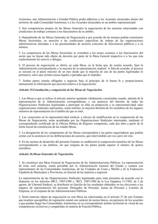Asimismo, una Administración o Entidad Pública podrá adherirse a los Acuerdos alcanzados dentro del
territorio de cada Comunidad Autónoma, o a los Acuerdos alcanzados en un ámbito supramunicipal.

3. Son competencias propias de las Mesas Generales la negociación de las materias relacionadas con
condiciones de trabajo comunes a los funcionarios de su ámbito.

4. Dependiendo de las Mesas Generales de Negociación y por acuerdo de las mismas podrán constituirse
Mesas Sectoriales, en atención a las condiciones específicas de trabajo de las organizaciones
administrativas afectadas o a las peculiaridades de sectores concretos de funcionarios públicos y a su
número.

5. La competencia de las Mesas Sectoriales se extenderá a los temas comunes a los funcionarios del
sector que no hayan sido objeto de decisión por parte de la Mesa General respectiva o a los que ésta
explícitamente les reenvíe o delegue.

6. El proceso de negociación se abrirá, en cada Mesa, en la fecha que, de común acuerdo, fijen la
Administración correspondiente y la mayoría de la representación sindical. A falta de acuerdo, el proceso
se iniciará en el plazo máximo de un mes desde que la mayoría de una de las partes legitimadas lo
promueva, salvo que existan causas legales o pactadas que lo impidan.

7. Ambas partes estarán obligadas a negociar bajo el principio de la buena fe y proporcionarse
mutuamente la información que precisen relativa a la negociación.

Artículo 35.Constitución y composición de las Mesas de Negociación.

1. Las Mesas a que se refiere el artículo anterior quedarán válidamente constituidas cuando, además de la
representación de la Administración correspondiente, y sin perjuicio del derecho de todas las
Organizaciones Sindicales legitimadas a participar en ellas en proporción a su representatividad, tales
organizaciones sindicales representen, como mínimo, la mayoría absoluta de los miembros de los órganos
unitarios de representación en el ámbito de que se trate.

2. Las variaciones en la representatividad sindical, a efectos de modificación en la composición de las
Mesas de Negociación, serán acreditadas por las Organizaciones Sindicales interesadas, mediante el
correspondiente certificado de la Oficina Pública de Registro competente, cada dos años a partir de la
fecha inicial de constitución de las citadas Mesas.

3. La designación de los componentes de las Mesas corresponderá a las partes negociadoras que podrán
contar con la asistencia en las deliberaciones de asesores, que intervendrán con voz, pero sin voto.

4. En las normas de desarrollo del presente Estatuto se establecerá la composición numérica de las Mesas
correspondientes a sus ámbitos, sin que ninguna de las partes pueda superar el número de quince
miembros.

Artículo 36.Mesas Generales de Negociación.

1. Se constituye una Mesa General de Negociación de las Administraciones Públicas. La representación
de éstas será unitaria, estará presidida por la Administración General del Estado y contará con
representantes de las Comunidades Autónomas, de las Ciudades de Ceuta y Melilla y de la Federación
Española de Municipios y Provincias, en función de las materias a negociar.

La representación de las Organizaciones Sindicales legitimadas para estar presentes de acuerdo con lo
dispuesto en los artículos 6RCL 19851980 y 7RCL 19851980 de la Ley Orgánica 11/1985, de 2 de
agosto, de Libertad Sindical, se distribuirá en función de los resultados obtenidos en las elecciones a los
órganos de representación del personal, Delegados de Personal, Juntas de Personal y Comités de
Empresa, en el conjunto de las Administraciones Públicas.

2. Serán materias objeto de negociación en esta Mesa las relacionadas en el artículo 37 de este Estatuto
que resulten susceptibles de regulación estatal con carácter de norma básica, sin perjuicio de los acuerdos
a que puedan llegar las Comunidades Autónomas en su correspondiente ámbito territorial en virtud de sus
competencias exclusivas y compartidas en materia de Función Pública.
 