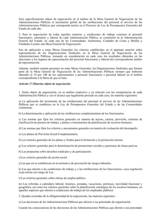 Será específicamente objeto de negociación en el ámbito de la Mesa General de Negociación de las
Administraciones Públicas el incremento global de las retribuciones del personal al servicio de las
Administraciones Públicas que corresponda incluir en el Proyecto de Ley de Presupuestos Generales del
Estado de cada año.

3. Para la negociación de todas aquellas materias y condiciones de trabajo comunes al personal
funcionario, estatutario y laboral de cada Administración Pública, se constituirá en la Administración
General del Estado, en cada una de las Comunidades Autónomas, Ciudades de Ceuta y Melilla y
Entidades Locales una Mesa General de Negociación.

Son de aplicación a estas Mesas Generales los criterios establecidos en el apartado anterior sobre
representación de las Organizaciones Sindicales en la Mesa General de Negociación de las
Administraciones Públicas, tomando en consideración en cada caso los resultados obtenidos en las
elecciones a los órganos de representación del personal funcionario y laboral del correspondiente ámbito
de representación.

Además, también estarán presentes en estas Mesas Generales, las Organizaciones Sindicales que formen
parte de la Mesa General de Negociación de las Administraciones Públicas siempre que hubieran
obtenido el 10 por 100 de los representantes a personal funcionario o personal laboral en el ámbito
correspondiente a la Mesa de que se trate.

Artículo 37.Materias objeto de negociación.

1. Serán objeto de negociación, en su ámbito respectivo y en relación con las competencias de cada
Administración Pública y con el alcance que legalmente proceda en cada caso, las materias siguientes:

a) La aplicación del incremento de las retribuciones del personal al servicio de las Administraciones
Públicas que se establezca en la Ley de Presupuestos Generales del Estado y de las Comunidades
Autónomas.

b) La determinación y aplicación de las retribuciones complementarias de los funcionarios.

c) Las normas que fijen los criterios generales en materia de acceso, carrera, provisión, sistemas de
clasificación de puestos de trabajo, y planes e instrumentos de planificación de recursos humanos.

d) Las normas que fijen los criterios y mecanismos generales en materia de evaluación del desempeño.

e) Los planes de Previsión Social Complementaria.

f) Los criterios generales de los planes y fondos para la formación y la promoción interna.

g) Los criterios generales para la determinación de prestaciones sociales y pensiones de clases pasivas.

h) Las propuestas sobre derechos sindicales y de participación.

i) Los criterios generales de acción social.

j) Las que así se establezcan en la normativa de prevención de riesgos laborales.

k) Las que afecten a las condiciones de trabajo y a las retribuciones de los funcionarios, cuya regulación
exija norma con rango de Ley.

l) Los criterios generales sobre ofertas de empleo público.

m) Las referidas a calendario laboral, horarios, jornadas, vacaciones, permisos, movilidad funcional y
geográfica, así como los criterios generales sobre la planificación estratégica de los recursos humanos, en
aquellos aspectos que afecten a condiciones de trabajo de los empleados públicos.

2. Quedan excluidas de la obligatoriedad de la negociación, las materias siguientes:

a) Las decisiones de las Administraciones Públicas que afecten a sus potestades de organización.

Cuando las consecuencias de las decisiones de las Administraciones Públicas que afecten a sus potestades
 