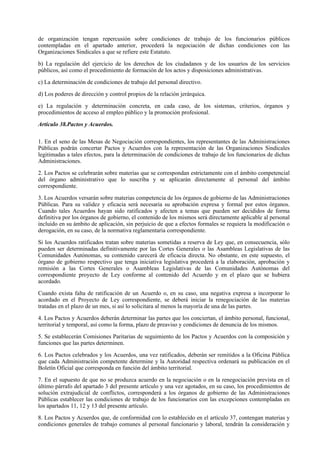 de organización tengan repercusión sobre condiciones de trabajo de los funcionarios públicos
contempladas en el apartado anterior, procederá la negociación de dichas condiciones con las
Organizaciones Sindicales a que se refiere este Estatuto.

b) La regulación del ejercicio de los derechos de los ciudadanos y de los usuarios de los servicios
públicos, así como el procedimiento de formación de los actos y disposiciones administrativas.

c) La determinación de condiciones de trabajo del personal directivo.

d) Los poderes de dirección y control propios de la relación jerárquica.

e) La regulación y determinación concreta, en cada caso, de los sistemas, criterios, órganos y
procedimientos de acceso al empleo público y la promoción profesional.

Artículo 38.Pactos y Acuerdos.

1. En el seno de las Mesas de Negociación correspondientes, los representantes de las Administraciones
Públicas podrán concertar Pactos y Acuerdos con la representación de las Organizaciones Sindicales
legitimadas a tales efectos, para la determinación de condiciones de trabajo de los funcionarios de dichas
Administraciones.

2. Los Pactos se celebrarán sobre materias que se correspondan estrictamente con el ámbito competencial
del órgano administrativo que lo suscriba y se aplicarán directamente al personal del ámbito
correspondiente.

3. Los Acuerdos versarán sobre materias competencia de los órganos de gobierno de las Administraciones
Públicas. Para su validez y eficacia será necesaria su aprobación expresa y formal por estos órganos.
Cuando tales Acuerdos hayan sido ratificados y afecten a temas que pueden ser decididos de forma
definitiva por los órganos de gobierno, el contenido de los mismos será directamente aplicable al personal
incluido en su ámbito de aplicación, sin perjuicio de que a efectos formales se requiera la modificación o
derogación, en su caso, de la normativa reglamentaria correspondiente.

Si los Acuerdos ratificados tratan sobre materias sometidas a reserva de Ley que, en consecuencia, sólo
pueden ser determinadas definitivamente por las Cortes Generales o las Asambleas Legislativas de las
Comunidades Autónomas, su contenido carecerá de eficacia directa. No obstante, en este supuesto, el
órgano de gobierno respectivo que tenga iniciativa legislativa procederá a la elaboración, aprobación y
remisión a las Cortes Generales o Asambleas Legislativas de las Comunidades Autónomas del
correspondiente proyecto de Ley conforme al contenido del Acuerdo y en el plazo que se hubiera
acordado.

Cuando exista falta de ratificación de un Acuerdo o, en su caso, una negativa expresa a incorporar lo
acordado en el Proyecto de Ley correspondiente, se deberá iniciar la renegociación de las materias
tratadas en el plazo de un mes, si así lo solicitara al menos la mayoría de una de las partes.

4. Los Pactos y Acuerdos deberán determinar las partes que los conciertan, el ámbito personal, funcional,
territorial y temporal, así como la forma, plazo de preaviso y condiciones de denuncia de los mismos.

5. Se establecerán Comisiones Paritarias de seguimiento de los Pactos y Acuerdos con la composición y
funciones que las partes determinen.

6. Los Pactos celebrados y los Acuerdos, una vez ratificados, deberán ser remitidos a la Oficina Pública
que cada Administración competente determine y la Autoridad respectiva ordenará su publicación en el
Boletín Oficial que corresponda en función del ámbito territorial.

7. En el supuesto de que no se produzca acuerdo en la negociación o en la renegociación prevista en el
último párrafo del apartado 3 del presente artículo y una vez agotados, en su caso, los procedimientos de
solución extrajudicial de conflictos, corresponderá a los órganos de gobierno de las Administraciones
Públicas establecer las condiciones de trabajo de los funcionarios con las excepciones contempladas en
los apartados 11, 12 y 13 del presente artículo.

8. Los Pactos y Acuerdos que, de conformidad con lo establecido en el artículo 37, contengan materias y
condiciones generales de trabajo comunes al personal funcionario y laboral, tendrán la consideración y
 