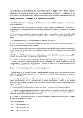 propio reglamento de procedimiento, que no podrá contravenir lo dispuesto en el presente Estatuto y
legislación de desarrollo, remitiendo copia del mismo y de sus modificaciones al órgano u órganos
competentes en materia de personal que cada Administración determine. El reglamento y sus
modificaciones deberán ser aprobados por los votos favorables de, al menos, dos tercios de sus miembros.

Artículo 40.Funciones y legitimación de los órganos de representación.

1. Las Juntas de Personal y los Delegados de Personal, en su caso, tendrán las siguientes funciones, en sus
respectivos ámbitos:

a) Recibir información, sobre la política de personal, así como sobre los datos referentes a la evolución de
las retribuciones, evolución probable del empleo en el ámbito correspondiente y programas de mejora del
rendimiento.

b) Emitir informe, a solicitud de la Administración Pública correspondiente, sobre el traslado total o
parcial de las instalaciones e implantación o revisión de sus sistemas de organización y métodos de
trabajo.

c) Ser informados de todas las sanciones impuestas por faltas muy graves.

d) Tener conocimiento y ser oídos en el establecimiento de la jornada laboral y horario de trabajo, así
como en el régimen de vacaciones y permisos.

e) Vigilar el cumplimiento de las normas vigentes en materia de condiciones de trabajo, prevención de
riesgos laborales, Seguridad Social y empleo y ejercer, en su caso, las acciones legales oportunas ante los
organismos competentes.

f) Colaborar con la Administración correspondiente para conseguir el establecimiento de cuantas medidas
procuren el mantenimiento e incremento de la productividad.

2. Las Juntas de Personal, colegiadamente, por decisión mayoritaria de sus miembros y, en su caso, los
Delegados de Personal, mancomunadamente, estarán legitimados para iniciar, como interesados, los
correspondientes procedimientos administrativos y ejercitar las acciones en vía administrativa o judicial
en todo lo relativo al ámbito de sus funciones.

Artículo 41.Garantías de la función representativa del personal.

1. Los miembros de las Juntas de Personal y los Delegados de Personal, en su caso, como representantes
legales de los funcionarios, dispondrán en el ejercicio de su función representativa de las siguientes
garantías y derechos:

a) El acceso y libre circulación por las dependencias de su unidad electoral, sin que se entorpezca el
normal funcionamiento de las correspondientes unidades administrativas, dentro de los horarios
habituales de trabajo y con excepción de las zonas que se reserven de conformidad con lo dispuesto en la
legislación vigente.

b) La distribución libre de las publicaciones que se refieran a cuestiones profesionales y sindicales.

c) La audiencia en los expedientes disciplinarios a que pudieran ser sometidos sus miembros durante el
tiempo de su mandato y durante el año inmediatamente posterior, sin perjuicio de la audiencia al
interesado regulada en el procedimiento sancionador.

d) Un crédito de horas mensuales dentro de la jornada de trabajo y retribuidas como de trabajo efectivo,
de acuerdo con la siguiente escala:

Hasta 100 funcionarios: 15.

De 101 a 250 funcionarios: 20.

De 251 a 500 funcionarios: 30.

De 501 a 750 funcionarios: 35.
 
