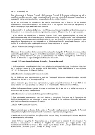 De 751 en adelante: 40.

Los miembros de la Junta de Personal y Delegados de Personal de la misma candidatura que así lo
manifiesten podrán proceder, previa comunicación al órgano que ostente la Jefatura de Personal ante la
que aquélla ejerza su representación, a la acumulación de los créditos horarios.

e) No ser trasladados ni sancionados por causas relacionadas con el ejercicio de su mandato
representativo, ni durante la vigencia del mismo, ni en el año siguiente a su extinción, exceptuando la
extinción que tenga lugar por revocación o dimisión.

2. Los miembros de las Juntas de Personal y los Delegados de Personal no podrán ser discriminados en su
formación ni en su promoción económica o profesional por razón del desempeño de su representación.

3. Cada uno de los miembros de la Junta de Personal y ésta como órgano colegiado, así como los
Delegados de Personal, en su caso, observarán sigilo profesional en todo lo referente a los asuntos en que
la Administración señale expresamente el carácter reservado, aun después de expirar su mandato. En todo
caso, ningún documento reservado entregado por la Administración podrá ser utilizado fuera del estricto
ámbito de la Administración para fines distintos de los que motivaron su entrega.

Artículo 42.Duración de la representación.

El mandato de los miembros de las Juntas de Personal y de los Delegados de Personal, en su caso, será de
cuatro años, pudiendo ser reelegidos. El mandato se entenderá prorrogado si, a su término, no se hubiesen
promovido nuevas elecciones, sin que los representantes con mandato prorrogado se contabilicen a
efectos de determinar la capacidad representativa de los Sindicatos.

Artículo 43.Promoción de elecciones a Delegados y Juntas de Personal.

1. Podrán promover la celebración de elecciones a Delegados y Juntas de Personal, conforme a lo previsto
en el presente Estatuto y en los artículos 6RCL 19851980 y 7RCL 19851980 de la Ley Orgánica
11/1985, de 2 de agosto, de Libertad Sindical:

a) Los Sindicatos más representativos a nivel estatal.

b) Los Sindicatos más representativos a nivel de Comunidad Autónoma, cuando la unidad electoral
afectada esté ubicada en su ámbito geográfico.

c) Los Sindicatos que, sin ser más representativos, hayan conseguido al menos el 10 por 100 de los
representantes a los que se refiere este Estatuto en el conjunto de las Administraciones Públicas.

d) Los Sindicatos que hayan obtenido al menos un porcentaje del 10 por 100 en la unidad electoral en la
que se pretende promover las elecciones.

e) Los funcionarios de la unidad electoral, por acuerdo mayoritario.

2. Los legitimados para promover elecciones tendrán, a este efecto, derecho a que la Administración
Pública correspondiente les suministre el censo de personal de las unidades electorales afectadas,
distribuido por Organismos o centros de trabajo.

Artículo 44.Procedimiento electoral.

El procedimiento para la elección de las Juntas de Personal y para la elección de Delegados de Personal
se determinará reglamentariamente teniendo en cuenta los siguientes criterios generales:

-La elección se realizará mediante sufragio personal, directo, libre y secreto que podrá emitirse por correo
o por otros medios telemáticos.

-Serán electores y elegibles los funcionarios que se encuentren en la situación de servicio activo. No
tendrán la consideración de electores ni elegibles los funcionarios que ocupen puestos cuyo
nombramiento se efectúe a través de Real Decreto o por Decreto de los Consejos de Gobierno de las
Comunidades Autónomas y de las Ciudades de Ceuta y Melilla.
 