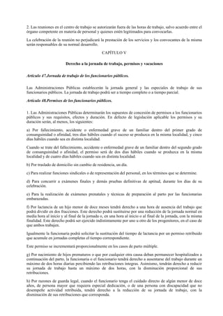 2. Las reuniones en el centro de trabajo se autorizarán fuera de las horas de trabajo, salvo acuerdo entre el
órgano competente en materia de personal y quienes estén legitimados para convocarlas.

La celebración de la reunión no perjudicará la prestación de los servicios y los convocantes de la misma
serán responsables de su normal desarrollo.

                                              CAPÍTULO V

                        Derecho a la jornada de trabajo, permisos y vacaciones

Artículo 47.Jornada de trabajo de los funcionarios públicos.

Las Administraciones Públicas establecerán la jornada general y las especiales de trabajo de sus
funcionarios públicos. La jornada de trabajo podrá ser a tiempo completo o a tiempo parcial.

Artículo 48.Permisos de los funcionarios públicos.

1. Las Administraciones Públicas determinarán los supuestos de concesión de permisos a los funcionarios
públicos y sus requisitos, efectos y duración. En defecto de legislación aplicable los permisos y su
duración serán, al menos, los siguientes:

a) Por fallecimiento, accidente o enfermedad grave de un familiar dentro del primer grado de
consanguinidad o afinidad, tres días hábiles cuando el suceso se produzca en la misma localidad, y cinco
días hábiles cuando sea en distinta localidad.

Cuando se trate del fallecimiento, accidente o enfermedad grave de un familiar dentro del segundo grado
de consanguinidad o afinidad, el permiso será de dos días hábiles cuando se produzca en la misma
localidad y de cuatro días hábiles cuando sea en distinta localidad.

b) Por traslado de domicilio sin cambio de residencia, un día.

c) Para realizar funciones sindicales o de representación del personal, en los términos que se determine.

d) Para concurrir a exámenes finales y demás pruebas definitivas de aptitud, durante los días de su
celebración.

e) Para la realización de exámenes prenatales y técnicas de preparación al parto por las funcionarias
embarazadas.

f) Por lactancia de un hijo menor de doce meses tendrá derecho a una hora de ausencia del trabajo que
podrá dividir en dos fracciones. Este derecho podrá sustituirse por una reducción de la jornada normal en
media hora al inicio y al final de la jornada o, en una hora al inicio o al final de la jornada, con la misma
finalidad. Este derecho podrá ser ejercido indistintamente por uno u otro de los progenitores, en el caso de
que ambos trabajen.

Igualmente la funcionaria podrá solicitar la sustitución del tiempo de lactancia por un permiso retribuido
que acumule en jornadas completas el tiempo correspondiente.

Este permiso se incrementará proporcionalmente en los casos de parto múltiple.

g) Por nacimiento de hijos prematuros o que por cualquier otra causa deban permanecer hospitalizados a
continuación del parto, la funcionaria o el funcionario tendrá derecho a ausentarse del trabajo durante un
máximo de dos horas diarias percibiendo las retribuciones íntegras. Asimismo, tendrán derecho a reducir
su jornada de trabajo hasta un máximo de dos horas, con la disminución proporcional de sus
retribuciones.

h) Por razones de guarda legal, cuando el funcionario tenga el cuidado directo de algún menor de doce
años, de persona mayor que requiera especial dedicación, o de una persona con discapacidad que no
desempeñe actividad retribuida, tendrá derecho a la reducción de su jornada de trabajo, con la
disminución de sus retribuciones que corresponda.
 