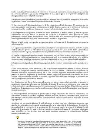 En los casos de disfrute simultáneo de períodos de descanso, la suma de los mismos no podrá exceder de
las dieciséis semanas o de las que correspondan en caso de adopción o acogimiento múltiple y de
discapacidad del menor adoptado o acogido.

Este permiso podrá disfrutarse a jornada completa o a tiempo parcial, cuando las necesidades de servicio
lo permitan, y en los términos que reglamentariamente se determine.

Si fuera necesario el desplazamiento previo de los progenitores al país de origen del adoptado, en los
casos de adopción o acogimiento internacional, se tendrá derecho, además, a un permiso de hasta dos
meses de duración, percibiendo durante este período exclusivamente las retribuciones básicas.

Con independencia del permiso de hasta dos meses previsto en el párrafo anterior y para el supuesto
contemplado en dicho párrafo, el permiso por adopción o acogimiento, tanto preadoptivo como
permanente o simple, podrá iniciarse hasta cuatro semanas antes de la resolución judicial por la que se
constituya la adopción o la decisión administrativa o judicial de acogimiento.

Durante el disfrute de este permiso se podrá participar en los cursos de formación que convoque la
Administración.

Los supuestos de adopción o acogimiento, tanto preadoptivo como permanente o simple, previstos en este
artículo serán los que así se establezcan en el Código Civil o en las Leyes civiles de las Comunidades
Autónomas que los regulen, debiendo tener el acogimiento simple una duración no inferior a un año.

c) Permiso de paternidad por el nacimiento, acogimiento o adopción de un hijo: tendrá una duración de
quince días, a disfrutar por el padre o el otro progenitor a partir de la fecha del nacimiento, de la decisión
administrativa o judicial de acogimiento o de la resolución judicial por la que se constituya la adopción.

Este permiso es independiente del disfrute compartido de los permisos contemplados en los apartados a) y
b).

En los casos previstos en los apartados a), b), y c) el tiempo transcurrido durante el disfrute de estos
permisos se computará como de servicio efectivo a todos los efectos, garantizándose la plenitud de
derechos económicos de la funcionaria y, en su caso, del otro progenitor funcionario, durante todo el
período de duración del permiso, y, en su caso, durante los períodos posteriores al disfrute de éste, si de
acuerdo con la normativa aplicable, el derecho a percibir algún concepto retributivo se determina en
función del período de disfrute del permiso.

Los funcionarios que hayan hecho uso del permiso por parto o maternidad, paternidad y adopción o
acogimiento tendrán derecho, una vez finalizado el período de permiso, a reintegrarse a su puesto de
trabajo en términos y condiciones que no les resulten menos favorables al disfrute del permiso, así como a
beneficiarse de cualquier mejora en las condiciones de trabajo a las que hubieran podido tener derecho
durante su ausencia.

d) Permiso por razón de violencia de género sobre la mujer funcionaria: las faltas de asistencia de las
funcionarias víctimas de violencia de género, totales o parciales, tendrán la consideración de justificadas
por el tiempo y en las condiciones en que así lo determinen los servicios sociales de atención o de salud
según proceda.

Asimismo, las funcionarias víctimas de violencia sobre la mujer, para hacer efectiva su protección o su
derecho de asistencia social integral, tendrán derecho a la reducción de la jornada con disminución
proporcional de la retribución, o la reordenación del tiempo de trabajo, a través de la adaptación del
horario, de la aplicación del horario flexible o de otras formas de ordenación del tiempo de trabajo que
sean aplicables, en los términos que para estos supuestos establezca la Administración Pública
competente en casa caso.



         En cuanto al permiso de paternidad contemplado en la letrra c), véase la disp. adic. 6ªRCL 20082146 de la
         Ley 2/2008, de 23 diciembre (RCL 20082146), de Presupuestos Generales del Estado para el año 2009,
         que amplía la suspensión del contrato a veinte días cuando el nuevo nacimiento, adopción o acogimiento se
         produzca en una familia numerosa, cuando la familia adquiera dicha condición con el nuevo nacimiento,
         adopción o acogimiento o cuando en la familia haya una persona con discapacidad.
 