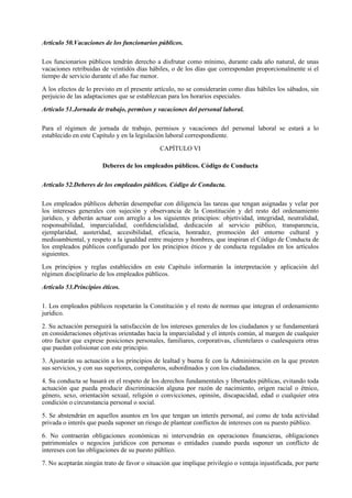 Artículo 50.Vacaciones de los funcionarios públicos.

Los funcionarios públicos tendrán derecho a disfrutar como mínimo, durante cada año natural, de unas
vacaciones retribuidas de veintidós días hábiles, o de los días que correspondan proporcionalmente si el
tiempo de servicio durante el año fue menor.

A los efectos de lo previsto en el presente artículo, no se considerarán como días hábiles los sábados, sin
perjuicio de las adaptaciones que se establezcan para los horarios especiales.

Artículo 51.Jornada de trabajo, permisos y vacaciones del personal laboral.

Para el régimen de jornada de trabajo, permisos y vacaciones del personal laboral se estará a lo
establecido en este Capítulo y en la legislación laboral correspondiente.

                                              CAPÍTULO VI

                       Deberes de los empleados públicos. Código de Conducta

Artículo 52.Deberes de los empleados públicos. Código de Conducta.

Los empleados públicos deberán desempeñar con diligencia las tareas que tengan asignadas y velar por
los intereses generales con sujeción y observancia de la Constitución y del resto del ordenamiento
jurídico, y deberán actuar con arreglo a los siguientes principios: objetividad, integridad, neutralidad,
responsabilidad, imparcialidad, confidencialidad, dedicación al servicio público, transparencia,
ejemplaridad, austeridad, accesibilidad, eficacia, honradez, promoción del entorno cultural y
medioambiental, y respeto a la igualdad entre mujeres y hombres, que inspiran el Código de Conducta de
los empleados públicos configurado por los principios éticos y de conducta regulados en los artículos
siguientes.

Los principios y reglas establecidos en este Capítulo informarán la interpretación y aplicación del
régimen disciplinario de los empleados públicos.

Artículo 53.Principios éticos.

1. Los empleados públicos respetarán la Constitución y el resto de normas que integran el ordenamiento
jurídico.

2. Su actuación perseguirá la satisfacción de los intereses generales de los ciudadanos y se fundamentará
en consideraciones objetivas orientadas hacia la imparcialidad y el interés común, al margen de cualquier
otro factor que exprese posiciones personales, familiares, corporativas, clientelares o cualesquiera otras
que puedan colisionar con este principio.

3. Ajustarán su actuación a los principios de lealtad y buena fe con la Administración en la que presten
sus servicios, y con sus superiores, compañeros, subordinados y con los ciudadanos.

4. Su conducta se basará en el respeto de los derechos fundamentales y libertades públicas, evitando toda
actuación que pueda producir discriminación alguna por razón de nacimiento, origen racial o étnico,
género, sexo, orientación sexual, religión o convicciones, opinión, discapacidad, edad o cualquier otra
condición o circunstancia personal o social.

5. Se abstendrán en aquellos asuntos en los que tengan un interés personal, así como de toda actividad
privada o interés que pueda suponer un riesgo de plantear conflictos de intereses con su puesto público.

6. No contraerán obligaciones económicas ni intervendrán en operaciones financieras, obligaciones
patrimoniales o negocios jurídicos con personas o entidades cuando pueda suponer un conflicto de
intereses con las obligaciones de su puesto público.

7. No aceptarán ningún trato de favor o situación que implique privilegio o ventaja injustificada, por parte
 