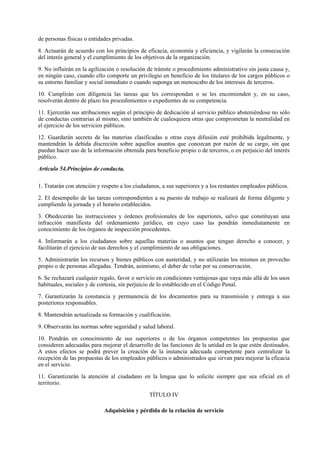 de personas físicas o entidades privadas.

8. Actuarán de acuerdo con los principios de eficacia, economía y eficiencia, y vigilarán la consecución
del interés general y el cumplimiento de los objetivos de la organización.

9. No influirán en la agilización o resolución de trámite o procedimiento administrativo sin justa causa y,
en ningún caso, cuando ello comporte un privilegio en beneficio de los titulares de los cargos públicos o
su entorno familiar y social inmediato o cuando suponga un menoscabo de los intereses de terceros.

10. Cumplirán con diligencia las tareas que les correspondan o se les encomienden y, en su caso,
resolverán dentro de plazo los procedimientos o expedientes de su competencia.

11. Ejercerán sus atribuciones según el principio de dedicación al servicio público absteniéndose no sólo
de conductas contrarias al mismo, sino también de cualesquiera otras que comprometan la neutralidad en
el ejercicio de los servicios públicos.

12. Guardarán secreto de las materias clasificadas u otras cuya difusión esté prohibida legalmente, y
mantendrán la debida discreción sobre aquellos asuntos que conozcan por razón de su cargo, sin que
puedan hacer uso de la información obtenida para beneficio propio o de terceros, o en perjuicio del interés
público.

Artículo 54.Principios de conducta.

1. Tratarán con atención y respeto a los ciudadanos, a sus superiores y a los restantes empleados públicos.

2. El desempeño de las tareas correspondientes a su puesto de trabajo se realizará de forma diligente y
cumpliendo la jornada y el horario establecidos.

3. Obedecerán las instrucciones y órdenes profesionales de los superiores, salvo que constituyan una
infracción manifiesta del ordenamiento jurídico, en cuyo caso las pondrán inmediatamente en
conocimiento de los órganos de inspección procedentes.

4. Informarán a los ciudadanos sobre aquellas materias o asuntos que tengan derecho a conocer, y
facilitarán el ejercicio de sus derechos y el cumplimiento de sus obligaciones.

5. Administrarán los recursos y bienes públicos con austeridad, y no utilizarán los mismos en provecho
propio o de personas allegadas. Tendrán, asimismo, el deber de velar por su conservación.

6. Se rechazará cualquier regalo, favor o servicio en condiciones ventajosas que vaya más allá de los usos
habituales, sociales y de cortesía, sin perjuicio de lo establecido en el Código Penal.

7. Garantizarán la constancia y permanencia de los documentos para su transmisión y entrega a sus
posteriores responsables.

8. Mantendrán actualizada su formación y cualificación.

9. Observarán las normas sobre seguridad y salud laboral.

10. Pondrán en conocimiento de sus superiores o de los órganos competentes las propuestas que
consideren adecuadas para mejorar el desarrollo de las funciones de la unidad en la que estén destinados.
A estos efectos se podrá prever la creación de la instancia adecuada competente para centralizar la
recepción de las propuestas de los empleados públicos o administrados que sirvan para mejorar la eficacia
en el servicio.

11. Garantizarán la atención al ciudadano en la lengua que lo solicite siempre que sea oficial en el
territorio.

                                               TÍTULO IV

                            Adquisición y pérdida de la relación de servicio
 
