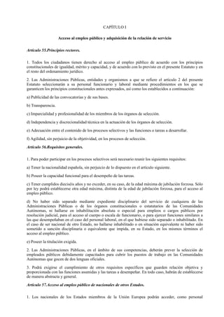 CAPÍTULO I

                    Acceso al empleo público y adquisición de la relación de servicio

Artículo 55.Principios rectores.

1. Todos los ciudadanos tienen derecho al acceso al empleo público de acuerdo con los principios
constitucionales de igualdad, mérito y capacidad, y de acuerdo con lo previsto en el presente Estatuto y en
el resto del ordenamiento jurídico.

2. Las Administraciones Públicas, entidades y organismos a que se refiere el artículo 2 del presente
Estatuto seleccionarán a su personal funcionario y laboral mediante procedimientos en los que se
garanticen los principios constitucionales antes expresados, así como los establecidos a continuación:

a) Publicidad de las convocatorias y de sus bases.

b) Transparencia.

c) Imparcialidad y profesionalidad de los miembros de los órganos de selección.

d) Independencia y discrecionalidad técnica en la actuación de los órganos de selección.

e) Adecuación entre el contenido de los procesos selectivos y las funciones o tareas a desarrollar.

f) Agilidad, sin perjuicio de la objetividad, en los procesos de selección.

Artículo 56.Requisitos generales.

1. Para poder participar en los procesos selectivos será necesario reunir los siguientes requisitos:

a) Tener la nacionalidad española, sin perjuicio de lo dispuesto en el artículo siguiente.

b) Poseer la capacidad funcional para el desempeño de las tareas.

c) Tener cumplidos dieciséis años y no exceder, en su caso, de la edad máxima de jubilación forzosa. Sólo
por ley podrá establecerse otra edad máxima, distinta de la edad de jubilación forzosa, para el acceso al
empleo público.

d) No haber sido separado mediante expediente disciplinario del servicio de cualquiera de las
Administraciones Públicas o de los órganos constitucionales o estatutarios de las Comunidades
Autónomas, ni hallarse en inhabilitación absoluta o especial para empleos o cargos públicos por
resolución judicial, para el acceso al cuerpo o escala de funcionario, o para ejercer funciones similares a
las que desempeñaban en el caso del personal laboral, en el que hubiese sido separado o inhabilitado. En
el caso de ser nacional de otro Estado, no hallarse inhabilitado o en situación equivalente ni haber sido
sometido a sanción disciplinaria o equivalente que impida, en su Estado, en los mismos términos el
acceso al empleo público.

e) Poseer la titulación exigida.

2. Las Administraciones Públicas, en el ámbito de sus competencias, deberán prever la selección de
empleados públicos debidamente capacitados para cubrir los puestos de trabajo en las Comunidades
Autónomas que gocen de dos lenguas oficiales.

3. Podrá exigirse el cumplimiento de otros requisitos específicos que guarden relación objetiva y
proporcionada con las funciones asumidas y las tareas a desempeñar. En todo caso, habrán de establecerse
de manera abstracta y general.

Artículo 57.Acceso al empleo público de nacionales de otros Estados.

1. Los nacionales de los Estados miembros de la Unión Europea podrán acceder, como personal
 