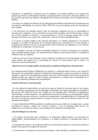 funcionario, en igualdad de condiciones que los españoles a los empleos públicos, con excepción de
aquellos que directa o indirectamente impliquen una participación en el ejercicio del poder público o en
las funciones que tienen por objeto la salvaguardia de los intereses del Estado o de las Administraciones
Públicas.

A tal efecto, los órganos de Gobierno de las Administraciones Públicas determinarán las agrupaciones de
funcionarios contempladas en el artículo 76RCL 2007768 a las que no puedan acceder los nacionales de
otros Estados.

2. Las previsiones del apartado anterior serán de aplicación, cualquiera que sea su nacionalidad, al
cónyuge de los españoles y de los nacionales de otros Estados miembros de la Unión Europea, siempre
que no estén separados de derecho y a sus descendientes y a los de su cónyuge siempre que no estén
separados de derecho, sean menores de veintiún años o mayores de dicha edad dependientes.

3. El acceso al empleo público como personal funcionario, se extenderá igualmente a las personas
incluidas en el ámbito de aplicación de los Tratados Internaciones celebrados por la Unión Europea y
ratificados por España en los que sea de aplicación la libre circulación de trabajadores, en los términos
establecidos en el apartado 1 de este artículo.

4. Los extranjeros a los que se refieren los apartados anteriores, así como los extranjeros con residencia
legal en España podrán acceder a las Administraciones Públicas, como personal laboral, en igualdad de
condiciones que los españoles.

5. Sólo por ley de las Cortes Generales o de las Asambleas Legislativas de las Comunidades Autónomas
podrá eximirse del requisito de la nacionalidad por razones de interés general para el acceso a la
condición de personal funcionario.

Artículo 58.Acceso al empleo público de funcionarios españoles de Organismos Internacionales.

Las Administraciones Públicas establecerán los requisitos y condiciones para el acceso a las mismas de
funcionarios de nacionalidad española de Organismos Internacionales, siempre que posean la titulación
requerida y superen los correspondientes procesos selectivos. Podrán quedar exentos de la realización de
aquellas pruebas que tengan por objeto acreditar conocimientos ya exigidos para el desempeño de su
puesto en el organismo internacional correspondiente.

Artículo 59.Personas con discapacidad.

1. En las ofertas de empleo público se reservará un cupo no inferior al cinco por ciento de las vacantes
para ser cubiertas entre personas con discapacidad, considerando como tales las definidas en el apartado 2
del artículo 1RCL 20032818 de la Ley 51/2003, de 2 de diciembre (RCL 20032818), de Igualdad de
Oportunidades, no Discriminación y Accesibilidad Universal de las Personas con Discapacidad, siempre
que superen los procesos selectivos y acrediten su discapacidad y la compatibilidad con el desempeño de
las tareas, de modo que progresivamente se alcance el dos por ciento de los efectivos totales en cada
Administración Pública.

2. Cada Administración Pública adoptará las medidas precisas para establecer las adaptaciones y ajustes
razonables de tiempos y medios en el proceso selectivo y, una vez superado dicho proceso, las
adaptaciones en el puesto de trabajo a las necesidades de las personas con discapacidad.

Artículo 60.Órganos de selección.

1. Los órganos de selección serán colegiados y su composición deberá ajustarse a los principios de
imparcialidad y profesionalidad de sus miembros, y se tenderá, asimismo, a la paridad entre mujer y
hombre.

2. El personal de elección o de designación política, los funcionarios interinos y el personal eventual no
podrán formar parte de los órganos de selección.

3. La pertenencia a los órganos de selección será siempre a título individual, no pudiendo ostentarse ésta
 