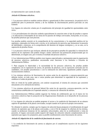 en representación o por cuenta de nadie.

Artículo 61.Sistemas selectivos.

1. Los procesos selectivos tendrán carácter abierto y garantizarán la libre concurrencia, sin perjuicio de lo
establecido para la promoción interna y de las medidas de discriminación positiva previstas en este
Estatuto.

Los órganos de selección velarán por el cumplimiento del principio de igualdad de oportunidades entre
sexos.

2. Los procedimientos de selección cuidarán especialmente la conexión entre el tipo de pruebas a superar
y la adecuación al desempeño de las tareas de los puestos de trabajo convocados, incluyendo, en su caso,
las pruebas prácticas que sean precisas.

Las pruebas podrán consistir en la comprobación de los conocimientos y la capacidad analítica de los
aspirantes, expresados de forma oral o escrita, en la realización de ejercicios que demuestren la posesión
de habilidades y destrezas, en la comprobación del dominio de lenguas extranjeras y, en su caso, en la
superación de pruebas físicas.

3. Los procesos selectivos que incluyan, además de las preceptivas pruebas de capacidad, la valoración de
méritos de los aspirantes sólo podrán otorgar a dicha valoración una puntuación proporcionada que no
determinará, en ningún caso, por sí misma el resultado del proceso selectivo.

4. Las Administraciones Públicas podrán crear órganos especializados y permanentes para la organización
de procesos selectivos, pudiéndose encomendar estas funciones a los Institutos o Escuelas de
Administración Pública.

5. Para asegurar la objetividad y la racionalidad de los procesos selectivos, las pruebas podrán
completarse con la superación de cursos, de períodos de prácticas, con la exposición curricular por los
candidatos, con pruebas psicotécnicas o con la realización de entrevistas. Igualmente podrán exigirse
reconocimientos médicos.

6. Los sistemas selectivos de funcionarios de carrera serán los de oposición y concurso-oposición que
deberán incluir, en todo caso, una o varias pruebas para determinar la capacidad de los aspirantes y
establecer el orden de prelación.

Sólo en virtud de ley podrá aplicarse, con carácter excepcional, el sistema de concurso que consistirá
únicamente en la valoración de méritos.

7. Los sistemas selectivos de personal laboral fijo serán los de oposición, concurso-oposición, con las
características establecidas en el apartado anterior, o concurso de valoración de méritos.

Las Administraciones Públicas podrán negociar las formas de colaboración que en el marco de los
convenios colectivos fijen la actuación de las Organizaciones Sindicales en el desarrollo de los procesos
selectivos.

8. Los órganos de selección no podrán proponer el acceso a la condición de funcionario de un número
superior de aprobados al de plazas convocadas, excepto cuando así lo prevea la propia convocatoria.

No obstante lo anterior, siempre que los órganos de selección hayan propuesto el nombramiento de igual
número de aspirantes que el de plazas convocadas, y con el fin de asegurar la cobertura de las mismas,
cuando se produzcan renuncias de los aspirantes seleccionados, antes de su nombramiento o toma de
posesión, el órgano convocante podrá requerir del órgano de selección relación complementaria de los
aspirantes que sigan a los propuestos, para su posible nombramiento como funcionarios de carrera.

Artículo 62.Adquisición de la condición de funcionario de carrera.

1. La condición de funcionario de carrera se adquiere por el cumplimiento sucesivo de los siguientes
requisitos:
 