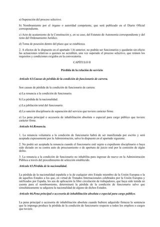 a) Superación del proceso selectivo.

b) Nombramiento por el órgano o autoridad competente, que será publicado en el Diario Oficial
correspondiente.

c) Acto de acatamiento de la Constitución y, en su caso, del Estatuto de Autonomía correspondiente y del
resto del Ordenamiento Jurídico.

d) Toma de posesión dentro del plazo que se establezca.

2. A efectos de lo dispuesto en el apartado 1.b) anterior, no podrán ser funcionarios y quedarán sin efecto
las actuaciones relativas a quienes no acrediten, una vez superado el proceso selectivo, que reúnen los
requisitos y condiciones exigidos en la convocatoria.

                                                CAPÍTULO II

                                     Pérdida de la relación de servicio

Artículo 63.Causas de pérdida de la condición de funcionario de carrera.

Son causas de pérdida de la condición de funcionario de carrera:

a) La renuncia a la condición de funcionario.

b) La pérdida de la nacionalidad.

c) La jubilación total del funcionario.

d) La sanción disciplinaria de separación del servicio que tuviere carácter firme.

e) La pena principal o accesoria de inhabilitación absoluta o especial para cargo público que tuviere
carácter firme.

Artículo 64.Renuncia.

1. La renuncia voluntaria a la condición de funcionario habrá de ser manifestada por escrito y será
aceptada expresamente por la Administración, salvo lo dispuesto en el apartado siguiente.

2. No podrá ser aceptada la renuncia cuando el funcionario esté sujeto a expediente disciplinario o haya
sido dictado en su contra auto de procesamiento o de apertura de juicio oral por la comisión de algún
delito.

3. La renuncia a la condición de funcionario no inhabilita para ingresar de nuevo en la Administración
Pública a través del procedimiento de selección establecido.

Artículo 65.Pérdida de la nacionalidad.

La pérdida de la nacionalidad española o la de cualquier otro Estado miembro de la Unión Europea o la
de aquellos Estados a los que, en virtud de Tratados Internacionales celebrados por la Unión Europea y
ratificados por España, les sea de aplicación la libre circulación de trabajadores, que haya sido tenida en
cuenta para el nombramiento, determinará la pérdida de la condición de funcionario salvo que
simultáneamente se adquiera la nacionalidad de alguno de dichos Estados.

Artículo 66.Pena principal o accesoria de inhabilitación absoluta o especial para cargo público.

La pena principal o accesoria de inhabilitación absoluta cuando hubiere adquirido firmeza la sentencia
que la imponga produce la pérdida de la condición de funcionario respecto a todos los empleos o cargos
que tuviere.
 