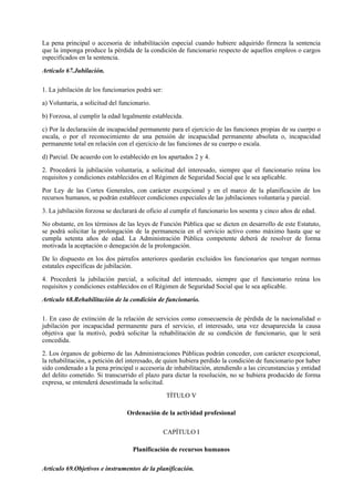 La pena principal o accesoria de inhabilitación especial cuando hubiere adquirido firmeza la sentencia
que la imponga produce la pérdida de la condición de funcionario respecto de aquellos empleos o cargos
especificados en la sentencia.

Artículo 67.Jubilación.

1. La jubilación de los funcionarios podrá ser:

a) Voluntaria, a solicitud del funcionario.

b) Forzosa, al cumplir la edad legalmente establecida.

c) Por la declaración de incapacidad permanente para el ejercicio de las funciones propias de su cuerpo o
escala, o por el reconocimiento de una pensión de incapacidad permanente absoluta o, incapacidad
permanente total en relación con el ejercicio de las funciones de su cuerpo o escala.

d) Parcial. De acuerdo con lo establecido en los apartados 2 y 4.

2. Procederá la jubilación voluntaria, a solicitud del interesado, siempre que el funcionario reúna los
requisitos y condiciones establecidos en el Régimen de Seguridad Social que le sea aplicable.

Por Ley de las Cortes Generales, con carácter excepcional y en el marco de la planificación de los
recursos humanos, se podrán establecer condiciones especiales de las jubilaciones voluntaria y parcial.

3. La jubilación forzosa se declarará de oficio al cumplir el funcionario los sesenta y cinco años de edad.

No obstante, en los términos de las leyes de Función Pública que se dicten en desarrollo de este Estatuto,
se podrá solicitar la prolongación de la permanencia en el servicio activo como máximo hasta que se
cumpla setenta años de edad. La Administración Pública competente deberá de resolver de forma
motivada la aceptación o denegación de la prolongación.

De lo dispuesto en los dos párrafos anteriores quedarán excluidos los funcionarios que tengan normas
estatales específicas de jubilación.

4. Procederá la jubilación parcial, a solicitud del interesado, siempre que el funcionario reúna los
requisitos y condiciones establecidos en el Régimen de Seguridad Social que le sea aplicable.

Artículo 68.Rehabilitación de la condición de funcionario.

1. En caso de extinción de la relación de servicios como consecuencia de pérdida de la nacionalidad o
jubilación por incapacidad permanente para el servicio, el interesado, una vez desaparecida la causa
objetiva que la motivó, podrá solicitar la rehabilitación de su condición de funcionario, que le será
concedida.

2. Los órganos de gobierno de las Administraciones Públicas podrán conceder, con carácter excepcional,
la rehabilitación, a petición del interesado, de quien hubiera perdido la condición de funcionario por haber
sido condenado a la pena principal o accesoria de inhabilitación, atendiendo a las circunstancias y entidad
del delito cometido. Si transcurrido el plazo para dictar la resolución, no se hubiera producido de forma
expresa, se entenderá desestimada la solicitud.

                                                  TÍTULO V

                                 Ordenación de la actividad profesional

                                                  CAPÍTULO I

                                    Planificación de recursos humanos

Artículo 69.Objetivos e instrumentos de la planificación.
 