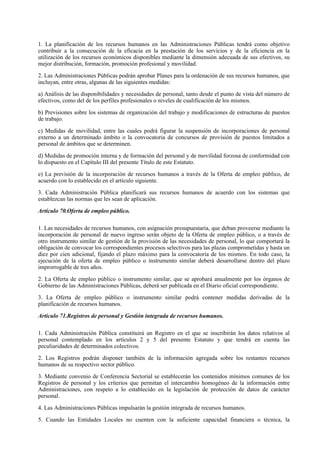 1. La planificación de los recursos humanos en las Administraciones Públicas tendrá como objetivo
contribuir a la consecución de la eficacia en la prestación de los servicios y de la eficiencia en la
utilización de los recursos económicos disponibles mediante la dimensión adecuada de sus efectivos, su
mejor distribución, formación, promoción profesional y movilidad.

2. Las Administraciones Públicas podrán aprobar Planes para la ordenación de sus recursos humanos, que
incluyan, entre otras, algunas de las siguientes medidas:

a) Análisis de las disponibilidades y necesidades de personal, tanto desde el punto de vista del número de
efectivos, como del de los perfiles profesionales o niveles de cualificación de los mismos.

b) Previsiones sobre los sistemas de organización del trabajo y modificaciones de estructuras de puestos
de trabajo.

c) Medidas de movilidad, entre las cuales podrá figurar la suspensión de incorporaciones de personal
externo a un determinado ámbito o la convocatoria de concursos de provisión de puestos limitados a
personal de ámbitos que se determinen.

d) Medidas de promoción interna y de formación del personal y de movilidad forzosa de conformidad con
lo dispuesto en el Capítulo III del presente Título de este Estatuto.

e) La previsión de la incorporación de recursos humanos a través de la Oferta de empleo público, de
acuerdo con lo establecido en el artículo siguiente.

3. Cada Administración Pública planificará sus recursos humanos de acuerdo con los sistemas que
establezcan las normas que les sean de aplicación.

Artículo 70.Oferta de empleo público.

1. Las necesidades de recursos humanos, con asignación presupuestaria, que deban proveerse mediante la
incorporación de personal de nuevo ingreso serán objeto de la Oferta de empleo público, o a través de
otro instrumento similar de gestión de la provisión de las necesidades de personal, lo que comportará la
obligación de convocar los correspondientes procesos selectivos para las plazas comprometidas y hasta un
diez por cien adicional, fijando el plazo máximo para la convocatoria de los mismos. En todo caso, la
ejecución de la oferta de empleo público o instrumento similar deberá desarrollarse dentro del plazo
improrrogable de tres años.

2. La Oferta de empleo público o instrumento similar, que se aprobará anualmente por los órganos de
Gobierno de las Administraciones Públicas, deberá ser publicada en el Diario oficial correspondiente.

3. La Oferta de empleo público o instrumento similar podrá contener medidas derivadas de la
planificación de recursos humanos.

Artículo 71.Registros de personal y Gestión integrada de recursos humanos.

1. Cada Administración Pública constituirá un Registro en el que se inscribirán los datos relativos al
personal contemplado en los artículos 2 y 5 del presente Estatuto y que tendrá en cuenta las
peculiaridades de determinados colectivos.

2. Los Registros podrán disponer también de la información agregada sobre los restantes recursos
humanos de su respectivo sector público.

3. Mediante convenio de Conferencia Sectorial se establecerán los contenidos mínimos comunes de los
Registros de personal y los criterios que permitan el intercambio homogéneo de la información entre
Administraciones, con respeto a lo establecido en la legislación de protección de datos de carácter
personal.

4. Las Administraciones Públicas impulsarán la gestión integrada de recursos humanos.

5. Cuando las Entidades Locales no cuenten con la suficiente capacidad financiera o técnica, la
 