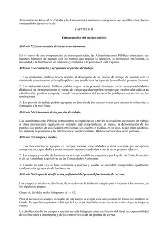 Administración General del Estado y las Comunidades Autónomas cooperarán con aquéllas a los efectos
contemplados en este artículo.

                                              CAPÍTULO II

                                   Estructuración del empleo público

Artículo 72.Estructuración de los recursos humanos.

En el marco de sus competencias de autoorganización, las Administraciones Públicas estructuran sus
recursos humanos de acuerdo con las normas que regulan la selección, la promoción profesional, la
movilidad y la distribución de funciones y conforme a lo previsto en este Capítulo.

Artículo 73.Desempeño y agrupación de puestos de trabajo.

1. Los empleados públicos tienen derecho al desempeño de un puesto de trabajo de acuerdo con el
sistema de estructuración del empleo público que establezcan las leyes de desarrollo del presente Estatuto.

2. Las Administraciones Públicas podrán asignar a su personal funciones, tareas o responsabilidades
distintas a las correspondientes al puesto de trabajo que desempeñen siempre que resulten adecuadas a su
clasificación, grado o categoría, cuando las necesidades del servicio lo justifiquen sin merma en las
retribuciones.

3. Los puestos de trabajo podrán agruparse en función de sus características para ordenar la selección, la
formación y la movilidad.

Artículo 74.Ordenación de los puestos de trabajo.

Las Administraciones Públicas estructurarán su organización a través de relaciones de puestos de trabajo
u otros instrumentos organizativos similares que comprenderán, al menos, la denominación de los
puestos, los grupos de clasificación profesional, los cuerpos o escalas, en su caso, a que estén adscritos,
los sistemas de provisión y las retribuciones complementarias. Dichos instrumentos serán públicos.

Artículo 75.Cuerpos y escalas.

1. Los funcionarios se agrupan en cuerpos, escalas, especialidades u otros sistemas que incorporen
competencias, capacidades y conocimientos comunes acreditados a través de un proceso selectivo.

2. Los cuerpos y escalas de funcionarios se crean, modifican y suprimen por Ley de las Cortes Generales
o de las Asambleas Legislativas de las Comunidades Autónomas.

3. Cuando en esta Ley se hace referencia a cuerpos y escalas se entenderá comprendida igualmente
cualquier otra agrupación de funcionarios.

Artículo 76.Grupos de clasificación profesional del personal funcionario de carrera.

Los cuerpos y escalas se clasifican, de acuerdo con la titulación exigida para el acceso a los mismos, en
los siguientes grupos:

Grupo A, dividido en dos Subgrupos A1 y A2.

Para el acceso a los cuerpos o escalas de este Grupo se exigirá estar en posesión del título universitario de
Grado. En aquellos supuestos en los que la Ley exija otro título universitario será éste el que se tenga en
cuenta.

La clasificación de los cuerpos y escalas en cada Subgrupo estará en función del nivel de responsabilidad
de las funciones a desempeñar y de las características de las pruebas de acceso.
 