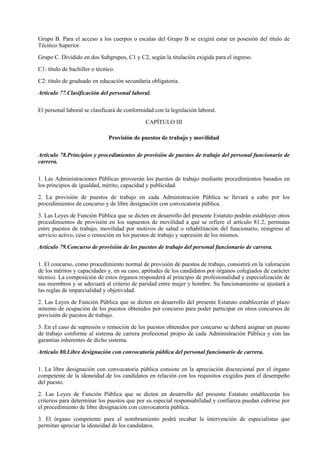 Grupo B. Para el acceso a los cuerpos o escalas del Grupo B se exigirá estar en posesión del título de
Técnico Superior.

Grupo C. Dividido en dos Subgrupos, C1 y C2, según la titulación exigida para el ingreso.

C1: título de bachiller o técnico.

C2: título de graduado en educación secundaria obligatoria.

Artículo 77.Clasificación del personal laboral.

El personal laboral se clasificará de conformidad con la legislación laboral.

                                              CAPÍTULO III

                               Provisión de puestos de trabajo y movilidad

Artículo 78.Principios y procedimientos de provisión de puestos de trabajo del personal funcionario de
carrera.

1. Las Administraciones Públicas proveerán los puestos de trabajo mediante procedimientos basados en
los principios de igualdad, mérito, capacidad y publicidad.

2. La provisión de puestos de trabajo en cada Administración Pública se llevará a cabo por los
procedimientos de concurso y de libre designación con convocatoria pública.

3. Las Leyes de Función Pública que se dicten en desarrollo del presente Estatuto podrán establecer otros
procedimientos de provisión en los supuestos de movilidad a que se refiere el artículo 81.2, permutas
entre puestos de trabajo, movilidad por motivos de salud o rehabilitación del funcionario, reingreso al
servicio activo, cese o remoción en los puestos de trabajo y supresión de los mismos.

Artículo 79.Concurso de provisión de los puestos de trabajo del personal funcionario de carrera.

1. El concurso, como procedimiento normal de provisión de puestos de trabajo, consistirá en la valoración
de los méritos y capacidades y, en su caso, aptitudes de los candidatos por órganos colegiados de carácter
técnico. La composición de estos órganos responderá al principio de profesionalidad y especialización de
sus miembros y se adecuará al criterio de paridad entre mujer y hombre. Su funcionamiento se ajustará a
las reglas de imparcialidad y objetividad.

2. Las Leyes de Función Pública que se dicten en desarrollo del presente Estatuto establecerán el plazo
mínimo de ocupación de los puestos obtenidos por concurso para poder participar en otros concursos de
provisión de puestos de trabajo.

3. En el caso de supresión o remoción de los puestos obtenidos por concurso se deberá asignar un puesto
de trabajo conforme al sistema de carrera profesional propio de cada Administración Pública y con las
garantías inherentes de dicho sistema.

Artículo 80.Libre designación con convocatoria pública del personal funcionario de carrera.

1. La libre designación con convocatoria pública consiste en la apreciación discrecional por el órgano
competente de la idoneidad de los candidatos en relación con los requisitos exigidos para el desempeño
del puesto.

2. Las Leyes de Función Pública que se dicten en desarrollo del presente Estatuto establecerán los
criterios para determinar los puestos que por su especial responsabilidad y confianza puedan cubrirse por
el procedimiento de libre designación con convocatoria pública.

3. El órgano competente para el nombramiento podrá recabar la intervención de especialistas que
permitan apreciar la idoneidad de los candidatos.
 