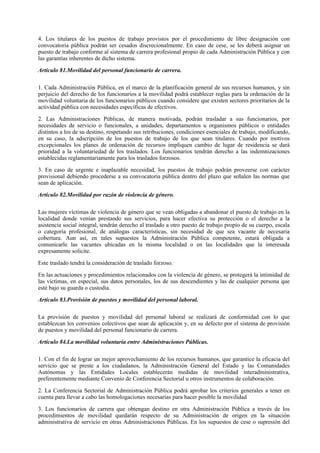 4. Los titulares de los puestos de trabajo provistos por el procedimiento de libre designación con
convocatoria pública podrán ser cesados discrecionalmente. En caso de cese, se les deberá asignar un
puesto de trabajo conforme al sistema de carrera profesional propio de cada Administración Pública y con
las garantías inherentes de dicho sistema.

Artículo 81.Movilidad del personal funcionario de carrera.

1. Cada Administración Pública, en el marco de la planificación general de sus recursos humanos, y sin
perjuicio del derecho de los funcionarios a la movilidad podrá establecer reglas para la ordenación de la
movilidad voluntaria de los funcionarios públicos cuando considere que existen sectores prioritarios de la
actividad pública con necesidades específicas de efectivos.

2. Las Administraciones Públicas, de manera motivada, podrán trasladar a sus funcionarios, por
necesidades de servicio o funcionales, a unidades, departamentos u organismos públicos o entidades
distintos a los de su destino, respetando sus retribuciones, condiciones esenciales de trabajo, modificando,
en su caso, la adscripción de los puestos de trabajo de los que sean titulares. Cuando por motivos
excepcionales los planes de ordenación de recursos impliquen cambio de lugar de residencia se dará
prioridad a la voluntariedad de los traslados. Los funcionarios tendrán derecho a las indemnizaciones
establecidas reglamentariamente para los traslados forzosos.

3. En caso de urgente e inaplazable necesidad, los puestos de trabajo podrán proveerse con carácter
provisional debiendo procederse a su convocatoria pública dentro del plazo que señalen las normas que
sean de aplicación.

Artículo 82.Movilidad por razón de violencia de género.

Las mujeres víctimas de violencia de género que se vean obligadas a abandonar el puesto de trabajo en la
localidad donde venían prestando sus servicios, para hacer efectiva su protección o el derecho a la
asistencia social integral, tendrán derecho al traslado a otro puesto de trabajo propio de su cuerpo, escala
o categoría profesional, de análogas características, sin necesidad de que sea vacante de necesaria
cobertura. Aun así, en tales supuestos la Administración Pública competente, estará obligada a
comunicarle las vacantes ubicadas en la misma localidad o en las localidades que la interesada
expresamente solicite.

Este traslado tendrá la consideración de traslado forzoso.

En las actuaciones y procedimientos relacionados con la violencia de género, se protegerá la intimidad de
las víctimas, en especial, sus datos personales, los de sus descendientes y las de cualquier persona que
esté bajo su guarda o custodia.

Artículo 83.Provisión de puestos y movilidad del personal laboral.

La provisión de puestos y movilidad del personal laboral se realizará de conformidad con lo que
establezcan los convenios colectivos que sean de aplicación y, en su defecto por el sistema de provisión
de puestos y movilidad del personal funcionario de carrera.

Artículo 84.La movilidad voluntaria entre Administraciones Públicas.

1. Con el fin de lograr un mejor aprovechamiento de los recursos humanos, que garantice la eficacia del
servicio que se preste a los ciudadanos, la Administración General del Estado y las Comunidades
Autónomas y las Entidades Locales establecerán medidas de movilidad interadministrativa,
preferentemente mediante Convenio de Conferencia Sectorial u otros instrumentos de colaboración.

2. La Conferencia Sectorial de Administración Pública podrá aprobar los criterios generales a tener en
cuenta para llevar a cabo las homologaciones necesarias para hacer posible la movilidad

3. Los funcionarios de carrera que obtengan destino en otra Administración Pública a través de los
procedimientos de movilidad quedarán respecto de su Administración de origen en la situación
administrativa de servicio en otras Administraciones Públicas. En los supuestos de cese o supresión del
 