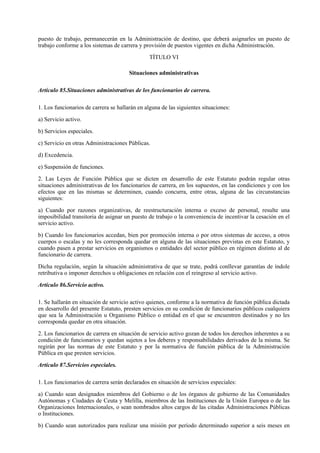 puesto de trabajo, permanecerán en la Administración de destino, que deberá asignarles un puesto de
trabajo conforme a los sistemas de carrera y provisión de puestos vigentes en dicha Administración.

                                                TÍTULO VI

                                       Situaciones administrativas

Artículo 85.Situaciones administrativas de los funcionarios de carrera.

1. Los funcionarios de carrera se hallarán en alguna de las siguientes situaciones:

a) Servicio activo.

b) Servicios especiales.

c) Servicio en otras Administraciones Públicas.

d) Excedencia.

e) Suspensión de funciones.

2. Las Leyes de Función Pública que se dicten en desarrollo de este Estatuto podrán regular otras
situaciones administrativas de los funcionarios de carrera, en los supuestos, en las condiciones y con los
efectos que en las mismas se determinen, cuando concurra, entre otras, alguna de las circunstancias
siguientes:

a) Cuando por razones organizativas, de reestructuración interna o exceso de personal, resulte una
imposibilidad transitoria de asignar un puesto de trabajo o la conveniencia de incentivar la cesación en el
servicio activo.

b) Cuando los funcionarios accedan, bien por promoción interna o por otros sistemas de acceso, a otros
cuerpos o escalas y no les corresponda quedar en alguna de las situaciones previstas en este Estatuto, y
cuando pasen a prestar servicios en organismos o entidades del sector público en régimen distinto al de
funcionario de carrera.

Dicha regulación, según la situación administrativa de que se trate, podrá conllevar garantías de índole
retributiva o imponer derechos u obligaciones en relación con el reingreso al servicio activo.

Artículo 86.Servicio activo.

1. Se hallarán en situación de servicio activo quienes, conforme a la normativa de función pública dictada
en desarrollo del presente Estatuto, presten servicios en su condición de funcionarios públicos cualquiera
que sea la Administración u Organismo Público o entidad en el que se encuentren destinados y no les
corresponda quedar en otra situación.

2. Los funcionarios de carrera en situación de servicio activo gozan de todos los derechos inherentes a su
condición de funcionarios y quedan sujetos a los deberes y responsabilidades derivados de la misma. Se
regirán por las normas de este Estatuto y por la normativa de función pública de la Administración
Pública en que presten servicios.

Artículo 87.Servicios especiales.

1. Los funcionarios de carrera serán declarados en situación de servicios especiales:

a) Cuando sean designados miembros del Gobierno o de los órganos de gobierno de las Comunidades
Autónomas y Ciudades de Ceuta y Melilla, miembros de las Instituciones de la Unión Europea o de las
Organizaciones Internacionales, o sean nombrados altos cargos de las citadas Administraciones Públicas
o Instituciones.

b) Cuando sean autorizados para realizar una misión por período determinado superior a seis meses en
 