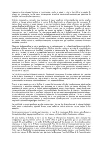establezcan determinados límites a su composición. A ello se añade el criterio favorable a la paridad de
género, en coherencia con la mayor preocupación actual de nuestro ordenamiento por garantizar la
igualdad real entre hombres y mujeres.

Criterios semejantes, esenciales para mantener el mayor grado de profesionalidad de nuestro empleo
público, se han de aplicar también a la carrera de los funcionarios y a la provisión de los puestos de
trabajo. Pero además, en estas materias es preciso introducir algunas otras reformas, que pretenden
mejorar la eficacia del sistema y los estímulos y expectativas de los funcionarios. Sin imponerlo a todas
las Administraciones Públicas, el Estatuto Básico permite que se configuren modelos de carrera
horizontal, desvinculada de los cambios de puesto de trabajo y basada en el desarrollo de las
competencias y en el rendimiento. De esta manera podrá reducirse la inflación orgánica y la excesiva
movilidad voluntaria del personal, que ha acabado por caracterizar al modelo en vigor, ya que concentra
todas las oportunidades de carrera en el desempeño sucesivo de puestos de trabajo. Ello no obstante, el
Estatuto permite también continuar con esta modalidad de carrera en aquellas Administraciones o áreas
del empleo público en que se considere conveniente y adoptar otras que combinen elementos de carrera
horizontal y vertical.

Elemento fundamental de la nueva regulación es, en cualquier caso, la evaluación del desempeño de los
empleados públicos, que las Administraciones Públicas deberán establecer a través de procedimientos
fundados en los principios de igualdad, objetividad y transparencia. La evaluación periódica deberá
tenerse en cuenta a efectos de la promoción en la carrera, la provisión y el mantenimiento de los puestos
de trabajo y para la determinación de una parte de las retribuciones complementarias, vinculadas
precisamente a la productividad o al rendimiento. Generalizando algunas experiencias que ya existen en
el ámbito de nuestras Administraciones Públicas, se introduce así un factor de motivación personal y de
control interno, que es común a las reformas del empleo público que se han adoptado o se están
articulando en el ámbito europeo. Es obvio, en efecto, que las oportunidades de promoción y, en alguna
medida, las recompensas que corresponden a cada empleado público han de relacionarse con la manera en
que realiza sus funciones, en atención a los objetivos de la organización, pues resulta injusto y contrario a
la eficiencia que se dispense el mismo trato a todos los empleados, cualquiera que sea su rendimiento y su
actitud ante el servicio.

De ello deriva que la continuidad misma del funcionario en su puesto de trabajo alcanzado por concurso
se ha de hacer depender de la evaluación positiva de su desempeño, pues hoy resulta ya socialmente
inaceptable que se consoliden con carácter vitalicio derechos y posiciones profesionales por aquellos que,
eventualmente, no atiendan satisfactoriamente a sus responsabilidades.

Pero, a su vez, resulta necesario facilitar la promoción interna de todos los empleados que adquieran las
competencias y requisitos necesarios para progresar en su carrera, desde los niveles inferiores a los
superiores, de manera que no se limiten las oportunidades de quienes tienen interés y deseo de alcanzar
con su dedicación y esfuerzo las mayores responsabilidades. También se han de establecer instrumentos
de colaboración que faciliten la movilidad voluntaria de los funcionarios entre distintas Administraciones,
lo que constituye una justa y extendida reivindicación de los empleados públicos. En fin, es preciso
flexibilizar las reglas de movilidad funcional y, en su caso, geográfica, del personal por necesidades del
servicio, con las oportunas garantías y compensaciones, cuando procedan. A todas estas necesidades
responden determinados preceptos de la nueva Ley.

La gestión de personal, conforme a todas estas reglas y las que las desarrollen con la misma finalidad,
podrá ganar en eficiencia y equidad, lo que ha de traducirse tarde o temprano en una mejora de los
servicios.

Consecuentemente con lo anterior, pero también a la vista de la experiencia de los últimos años, la nueva
Ley debe introducir algunas modificaciones en el sistema retributivo de los funcionarios públicos.

En esta materia, el Estado, a través de las Leyes de Presupuestos Generales, debe mantener las
competencias que le permitan ejercer un control sobre el gasto de personal, que es un componente
esencial del gasto público y, por ende, de la Hacienda general. Se atiende así a la reiterada doctrina
establecida al efecto por el Tribunal Constitucional. Pero ello no obsta al reconocimiento de una mayor
autonomía en la determinación de una parte de las retribuciones, las de carácter complementario, que
pueden variar legítimamente en unas y otras Administraciones, como ya sucede hoy en día en la práctica.
Antes bien, la flexibilidad con que se regula la carrera de los funcionarios públicos en el Estatuto Básico
implica un margen de libre decisión para que tanto las Leyes de Función Pública de la Administración
 