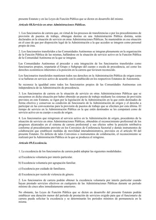presente Estatuto y en las Leyes de Función Pública que se dicten en desarrollo del mismo.

Artículo 88.Servicio en otras Administraciones Públicas.

1. Los funcionarios de carrera que, en virtud de los procesos de transferencias o por los procedimientos de
provisión de puestos de trabajo, obtengan destino en una Administración Pública distinta, serán
declarados en la situación de servicio en otras Administraciones Públicas. Se mantendrán en esa situación
en el caso de que por disposición legal de la Administración a la que acceden se integren como personal
propio de ésta.

2. Los funcionarios transferidos a las Comunidades Autónomas se integran plenamente en la organización
de la Función Pública de las mismas, hallándose en la situación de servicio activo en la Función Pública
de la Comunidad Autónoma en la que se integran.

Las Comunidades Autónomas al proceder a esta integración de los funcionarios transferidos como
funcionarios propios, respetarán el Grupo o Subgrupo del cuerpo o escala de procedencia, así como los
derechos económicos inherentes a la posición en la carrera que tuviesen reconocido.

Los funcionarios transferidos mantienen todos sus derechos en la Administración Pública de origen como
si se hallaran en servicio activo de acuerdo con lo establecido en los respectivos Estatutos de Autonomía.

Se reconoce la igualdad entre todos los funcionarios propios de las Comunidades Autónomas con
independencia de su Administración de procedencia.

3. Los funcionarios de carrera en la situación de servicio en otras Administraciones Públicas que se
encuentren en dicha situación por haber obtenido un puesto de trabajo mediante los sistemas de provisión
previstos en este Estatuto, se rigen por la legislación de la Administración en la que estén destinados de
forma efectiva y conservan su condición de funcionario de la Administración de origen y el derecho a
participar en las convocatorias para la provisión de puestos de trabajo que se efectúen por esta última. El
tiempo de servicio en la Administración Pública en la que estén destinados se les computará como de
servicio activo en su cuerpo o escala de origen.

4. Los funcionarios que reingresen al servicio activo en la Administración de origen, procedentes de la
situación de servicio en otras Administraciones Públicas, obtendrán el reconocimiento profesional de los
progresos alcanzados en el sistema de carrera profesional y sus efectos sobre la posición retributiva
conforme al procedimiento previsto en los Convenios de Conferencia Sectorial y demás instrumentos de
colaboración que establecen medidas de movilidad interadministrativa, previstos en el artículo 84 del
presente Estatuto. En defecto de tales Convenios o instrumentos de colaboración, el reconocimiento se
realizará por la Administración Pública en la que se produzca el reingreso.

Artículo 89.Excedencia.

1. La excedencia de los funcionarios de carrera podrá adoptar las siguientes modalidades:

a) Excedencia voluntaria por interés particular.

b) Excedencia voluntaria por agrupación familiar.

c) Excedencia por cuidado de familiares.

d) Excedencia por razón de violencia de género.

2. Los funcionarios de carrera podrán obtener la excedencia voluntaria por interés particular cuando
hayan prestado servicios efectivos en cualquiera de las Administraciones Públicas durante un período
mínimo de cinco años inmediatamente anteriores.

No obstante, las Leyes de Función Pública que se dicten en desarrollo del presente Estatuto podrán
establecer una duración menor del período de prestación de servicios exigido para que el funcionario de
carrera pueda solicitar la excedencia y se determinarán los períodos mínimos de permanencia en la
misma.
 