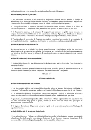 retribuciones íntegras y, en su caso, las prestaciones familiares por hijo a cargo.

Artículo 90.Suspensión de funciones.

1. El funcionario declarado en la situación de suspensión quedará privado durante el tiempo de
permanencia en la misma del ejercicio de sus funciones y de todos los derechos inherentes a la condición.
La suspensión determinará la pérdida del puesto de trabajo cuando exceda de seis meses.

2. La suspensión firme se impondrá en virtud de sentencia dictada en causa criminal o en virtud de
sanción disciplinaria. La suspensión firme por sanción disciplinaria no podrá exceder de seis años.

3. El funcionario declarado en la situación de suspensión de funciones no podrá prestar servicios en
ninguna Administración Pública ni en los Organismos públicos, Agencias, o Entidades de derecho
público dependientes o vinculadas a ellas durante el tiempo de cumplimiento de la pena o sanción.

4. Podrá acordarse la suspensión de funciones con carácter provisional con ocasión de la tramitación de
un procedimiento judicial o expediente disciplinario, en los términos establecidos en este Estatuto.

Artículo 91.Reingreso al servicio activo.

Reglamentariamente se regularán los plazos, procedimientos y condiciones, según las situaciones
administrativas de procedencia, para solicitar el reingreso al servicio activo de los funcionarios de carrera,
con respeto al derecho a la reserva del puesto de trabajo en los casos en que proceda conforme al presente
Estatuto.

Artículo 92.Situaciones del personal laboral.

El personal laboral se regirá por el Estatuto de los Trabajadores y por los Convenios Colectivos que les
sean de aplicación.

Los convenios colectivos podrán determinar la aplicación de este Capítulo al personal incluido en su
ámbito de aplicación en lo que resulte compatible con el Estatuto de los Trabajadores.

                                                TÍTULO VII

                                            Régimen disciplinario

Artículo 93.Responsabilidad disciplinaria.

1. Los funcionarios públicos y el personal laboral quedan sujetos al régimen disciplinario establecido en
el presente Título y en las normas que las Leyes de Función Pública dicten en desarrollo de este Estatuto.

2. Los funcionarios públicos o el personal laboral que indujeren a otros a la realización de actos o
conductas constitutivos de falta disciplinaria incurrirán en la misma responsabilidad que éstos.

3. Igualmente, incurrirán en responsabilidad los funcionarios públicos o personal laboral que encubrieren
las faltas consumadas muy graves o graves, cuando de dichos actos se derive daño grave para la
Administración o los ciudadanos.

4. El régimen disciplinario del personal laboral se regirá, en lo no previsto en el presente Título, por la
legislación laboral.

Artículo 94.Ejercicio de la potestad disciplinaria.

1. Las Administraciones Públicas corregirán disciplinariamente las infracciones del personal a su servicio
señalado en el artículo anterior cometidas en el ejercicio de sus funciones y cargos, sin perjuicio de la
responsabilidad patrimonial o penal que pudiera derivarse de tales infracciones.
 