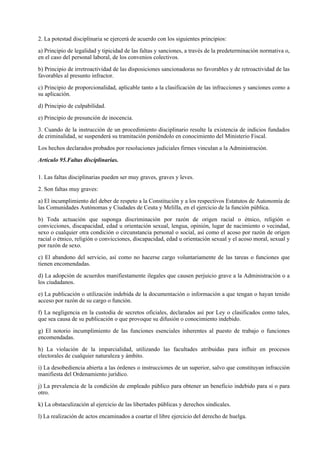 2. La potestad disciplinaria se ejercerá de acuerdo con los siguientes principios:

a) Principio de legalidad y tipicidad de las faltas y sanciones, a través de la predeterminación normativa o,
en el caso del personal laboral, de los convenios colectivos.

b) Principio de irretroactividad de las disposiciones sancionadoras no favorables y de retroactividad de las
favorables al presunto infractor.

c) Principio de proporcionalidad, aplicable tanto a la clasificación de las infracciones y sanciones como a
su aplicación.

d) Principio de culpabilidad.

e) Principio de presunción de inocencia.

3. Cuando de la instrucción de un procedimiento disciplinario resulte la existencia de indicios fundados
de criminalidad, se suspenderá su tramitación poniéndolo en conocimiento del Ministerio Fiscal.

Los hechos declarados probados por resoluciones judiciales firmes vinculan a la Administración.

Artículo 95.Faltas disciplinarias.

1. Las faltas disciplinarias pueden ser muy graves, graves y leves.

2. Son faltas muy graves:

a) El incumplimiento del deber de respeto a la Constitución y a los respectivos Estatutos de Autonomía de
las Comunidades Autónomas y Ciudades de Ceuta y Melilla, en el ejercicio de la función pública.

b) Toda actuación que suponga discriminación por razón de origen racial o étnico, religión o
convicciones, discapacidad, edad u orientación sexual, lengua, opinión, lugar de nacimiento o vecindad,
sexo o cualquier otra condición o circunstancia personal o social, así como el acoso por razón de origen
racial o étnico, religión o convicciones, discapacidad, edad u orientación sexual y el acoso moral, sexual y
por razón de sexo.

c) El abandono del servicio, así como no hacerse cargo voluntariamente de las tareas o funciones que
tienen encomendadas.

d) La adopción de acuerdos manifiestamente ilegales que causen perjuicio grave a la Administración o a
los ciudadanos.

e) La publicación o utilización indebida de la documentación o información a que tengan o hayan tenido
acceso por razón de su cargo o función.

f) La negligencia en la custodia de secretos oficiales, declarados así por Ley o clasificados como tales,
que sea causa de su publicación o que provoque su difusión o conocimiento indebido.

g) El notorio incumplimiento de las funciones esenciales inherentes al puesto de trabajo o funciones
encomendadas.

h) La violación de la imparcialidad, utilizando las facultades atribuidas para influir en procesos
electorales de cualquier naturaleza y ámbito.

i) La desobediencia abierta a las órdenes o instrucciones de un superior, salvo que constituyan infracción
manifiesta del Ordenamiento jurídico.

j) La prevalencia de la condición de empleado público para obtener un beneficio indebido para sí o para
otro.

k) La obstaculización al ejercicio de las libertades públicas y derechos sindicales.

l) La realización de actos encaminados a coartar el libre ejercicio del derecho de huelga.
 
