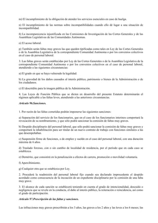 m) El incumplimiento de la obligación de atender los servicios esenciales en caso de huelga.

n) El incumplimiento de las normas sobre incompatibilidades cuando ello dé lugar a una situación de
incompatibilidad.

ñ) La incomparecencia injustificada en las Comisiones de Investigación de las Cortes Generales y de las
Asambleas Legislativas de las Comunidades Autónomas.

o) El acoso laboral.

p) También serán faltas muy graves las que queden tipificadas como tales en Ley de las Cortes Generales
o de la Asamblea Legislativa de la correspondiente Comunidad Autónoma o por los convenios colectivos
en el caso de personal laboral.

3. Las faltas graves serán establecidas por Ley de las Cortes Generales o de la Asamblea Legislativa de la
correspondiente Comunidad Autónoma o por los convenios colectivos en el caso de personal laboral,
atendiendo a las siguientes circunstancias:

a) El grado en que se haya vulnerado la legalidad.

b) La gravedad de los daños causados al interés público, patrimonio o bienes de la Administración o de
los ciudadanos.

c) El descrédito para la imagen pública de la Administración.

4. Las Leyes de Función Pública que se dicten en desarrollo del presente Estatuto determinarán el
régimen aplicable a las faltas leves, atendiendo a las anteriores circunstancias.

Artículo 96.Sanciones.

1. Por razón de las faltas cometidas podrán imponerse las siguientes sanciones:

a) Separación del servicio de los funcionarios, que en el caso de los funcionarios interinos comportará la
revocación de su nombramiento, y que sólo podrá sancionar la comisión de faltas muy graves.

b) Despido disciplinario del personal laboral, que sólo podrá sancionar la comisión de faltas muy graves y
comportará la inhabilitación para ser titular de un nuevo contrato de trabajo con funciones similares a las
que desempeñaban.

c) Suspensión firme de funciones, o de empleo y sueldo en el caso del personal laboral, con una duración
máxima de 6 años.

d) Traslado forzoso, con o sin cambio de localidad de residencia, por el período que en cada caso se
establezca.

e) Demérito, que consistirá en la penalización a efectos de carrera, promoción o movilidad voluntaria.

f) Apercibimiento.

g) Cualquier otra que se establezca por Ley.

2. Procederá la readmisión del personal laboral fijo cuando sea declarado improcedente el despido
acordado como consecuencia de la incoación de un expediente disciplinario por la comisión de una falta
muy grave.

3. El alcance de cada sanción se establecerá teniendo en cuenta el grado de intencionalidad, descuido o
negligencia que se revele en la conducta, el daño al interés público, la reiteración o reincidencia, así como
el grado de participación.

Artículo 97.Prescripción de las faltas y sanciones.

Las infracciones muy graves prescribirán a los 3 años, las graves a los 2 años y las leves a los 6 meses; las
 