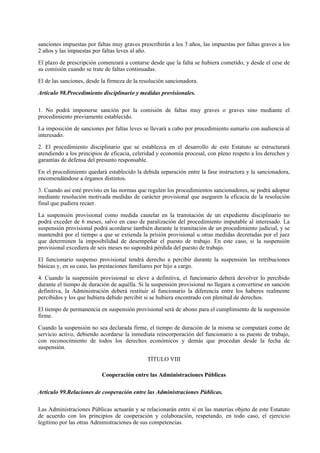 sanciones impuestas por faltas muy graves prescribirán a los 3 años, las impuestas por faltas graves a los
2 años y las impuestas por faltas leves al año.

El plazo de prescripción comenzará a contarse desde que la falta se hubiera cometido, y desde el cese de
su comisión cuando se trate de faltas continuadas.

El de las sanciones, desde la firmeza de la resolución sancionadora.

Artículo 98.Procedimiento disciplinario y medidas provisionales.

1. No podrá imponerse sanción por la comisión de faltas muy graves o graves sino mediante el
procedimiento previamente establecido.

La imposición de sanciones por faltas leves se llevará a cabo por procedimiento sumario con audiencia al
interesado.

2. El procedimiento disciplinario que se establezca en el desarrollo de este Estatuto se estructurará
atendiendo a los principios de eficacia, celeridad y economía procesal, con pleno respeto a los derechos y
garantías de defensa del presunto responsable.

En el procedimiento quedará establecido la debida separación entre la fase instructora y la sancionadora,
encomendándose a órganos distintos.

3. Cuando así esté previsto en las normas que regulen los procedimientos sancionadores, se podrá adoptar
mediante resolución motivada medidas de carácter provisional que aseguren la eficacia de la resolución
final que pudiera recaer.

La suspensión provisional como medida cautelar en la tramitación de un expediente disciplinario no
podrá exceder de 6 meses, salvo en caso de paralización del procedimiento imputable al interesado. La
suspensión provisional podrá acordarse también durante la tramitación de un procedimiento judicial, y se
mantendrá por el tiempo a que se extienda la prisión provisional u otras medidas decretadas por el juez
que determinen la imposibilidad de desempeñar el puesto de trabajo. En este caso, si la suspensión
provisional excediera de seis meses no supondrá pérdida del puesto de trabajo.

El funcionario suspenso provisional tendrá derecho a percibir durante la suspensión las retribuciones
básicas y, en su caso, las prestaciones familiares por hijo a cargo.

4. Cuando la suspensión provisional se eleve a definitiva, el funcionario deberá devolver lo percibido
durante el tiempo de duración de aquélla. Si la suspensión provisional no llegara a convertirse en sanción
definitiva, la Administración deberá restituir al funcionario la diferencia entre los haberes realmente
percibidos y los que hubiera debido percibir si se hubiera encontrado con plenitud de derechos.

El tiempo de permanencia en suspensión provisional será de abono para el cumplimiento de la suspensión
firme.

Cuando la suspensión no sea declarada firme, el tiempo de duración de la misma se computará como de
servicio activo, debiendo acordarse la inmediata reincorporación del funcionario a su puesto de trabajo,
con reconocimiento de todos los derechos económicos y demás que procedan desde la fecha de
suspensión.

                                              TÍTULO VIII

                           Cooperación entre las Administraciones Públicas

Artículo 99.Relaciones de cooperación entre las Administraciones Públicas.

Las Administraciones Públicas actuarán y se relacionarán entre sí en las materias objeto de este Estatuto
de acuerdo con los principios de cooperación y colaboración, respetando, en todo caso, el ejercicio
legítimo por las otras Administraciones de sus competencias.
 