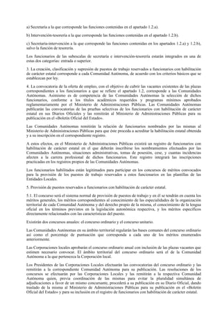 a) Secretaría a la que corresponde las funciones contenidas en el apartado 1.2.a).

b) Intervención-tesorería a la que corresponde las funciones contenidas en el apartado 1.2.b).

c) Secretaría-intervención a la que corresponde las funciones contenidas en los apartados 1.2.a) y 1.2.b),
salvo la función de tesorería.

Los funcionarios de las subescalas de secretaría e intervención-tesorería estarán integrados en una de
estas dos categorías: entrada o superior.

3. La creación, clasificación y supresión de puestos de trabajo reservados a funcionarios con habilitación
de carácter estatal corresponde a cada Comunidad Autónoma, de acuerdo con los criterios básicos que se
establezcan por ley.

4. La convocatoria de la oferta de empleo, con el objetivo de cubrir las vacantes existentes de las plazas
correspondientes a los funcionarios a que se refiere el apartado 1.2, corresponde a las Comunidades
Autónomas. Asimismo es de competencia de las Comunidades Autónomas la selección de dichos
funcionarios, conforme a los títulos académicos requeridos y programas mínimos aprobados
reglamentariamente por el Ministerio de Administraciones Públicas. Las Comunidades Autónomas
publicarán las convocatorias de las pruebas selectivas de los funcionarios con habilitación de carácter
estatal en sus Diarios Oficiales y las remitirán al Ministerio de Administraciones Públicas para su
publicación en el «Boletín Oficial del Estado».

Las Comunidades Autónomas remitirán la relación de funcionarios nombrados por las mismas al
Ministerio de Administraciones Públicas para que éste proceda a acreditar la habilitación estatal obtenida
y a su inscripción en el correspondiente registro.

A estos efectos, en el Ministerio de Administraciones Públicas existirá un registro de funcionarios con
habilitación de carácter estatal en el que deberán inscribirse los nombramientos efectuados por las
Comunidades Autónomas, situaciones administrativas, tomas de posesión, cese, y cuantas incidencias
afecten a la carrera profesional de dichos funcionarios. Este registro integrará las inscripciones
practicadas en los registros propios de las Comunidades Autónomas.

Los funcionarios habilitados están legitimados para participar en los concursos de méritos convocados
para la provisión de los puestos de trabajo reservados a estos funcionarios en las plantillas de las
Entidades Locales.

5. Provisión de puestos reservados a funcionarios con habilitación de carácter estatal.

5.1. El concurso será el sistema normal de provisión de puestos de trabajo y en él se tendrán en cuenta los
méritos generales, los méritos correspondientes al conocimiento de las especialidades de la organización
territorial de cada Comunidad Autónoma y del derecho propio de la misma, el conocimiento de la lengua
oficial en los términos previstos en la legislación autonómica respectiva, y los méritos específicos
directamente relacionados con las características del puesto.

Existirán dos concursos anuales: el concurso ordinario y el concurso unitario.

Las Comunidades Autónomas en su ámbito territorial regularán las bases comunes del concurso ordinario
así como el porcentaje de puntuación que corresponda a cada uno de los méritos enumerados
anteriormente.

Las Corporaciones locales aprobarán el concurso ordinario anual con inclusión de las plazas vacantes que
estimen necesario convocar. El ámbito territorial del concurso ordinario será el de la Comunidad
Autónoma a la que pertenezca la Corporación local.

Los Presidentes de las Corporaciones Locales efectuarán las convocatorias del concurso ordinario y las
remitirán a la correspondiente Comunidad Autónoma para su publicación. Las resoluciones de los
concursos se efectuarán por las Corporaciones Locales y las remitirán a la respectiva Comunidad
Autónoma quien, previa coordinación de las mismas para evitar la pluralidad simultánea de
adjudicaciones a favor de un mismo concursante, procederá a su publicación en su Diario Oficial, dando
traslado de la misma al Ministerio de Administraciones Públicas para su publicación en el «Boletín
Oficial del Estado» y para su inclusión en el registro de funcionarios con habilitación de carácter estatal.
 