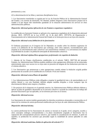 permanencia y cese.

d) La determinación de las faltas y sanciones disciplinarias leves.

3. Los funcionarios transferidos se regirán por la Ley de Función Pública de la Administración General
del Estado y sus normas de desarrollo. No obstante, podrán integrarse como funcionarios propios de la
ciudad a la que hayan sido transferidos quedando en la situación administrativa de servicio en otras
administraciones públicas.

Disposición Adicional quinta.Aplicación de este Estatuto a organismos reguladores

Lo establecido en el presente Estatuto se aplicará a los organismos reguladores de la disposición adicional
décima, 1RCL 1997879 de la Ley 6/1997, de 14 de abril (RCL 1997879), de Organización y
Funcionamiento de la Administración General del Estado en la forma prevista en sus leyes de creación.

Disposición Adicional sexta.Jubilación de los funcionarios

El Gobierno presentará en el Congreso de los Diputados un estudio sobre los distintos regímenes de
acceso a la jubilación de los funcionarios que contenga, entre otros aspectos, recomendaciones para
asegurar la no discriminación entre colectivos con características similares y la conveniencia de ampliar
la posibilidad de acceder a la jubilación anticipada de determinados colectivos.

Disposición Adicional séptima.Otras agrupaciones profesionales sin requisito de titulación

1. Además de los Grupos clasificatorios establecidos en el artículo 76RCL 2007768 del presente
Estatuto, las Administraciones Públicas podrán establecer otras agrupaciones diferentes de las enunciadas
anteriormente, para cuyo acceso no se exija estar en posesión de ninguna de las titulaciones previstas en
el sistema educativo.

2. Los funcionarios que pertenezcan a estas agrupaciones cuando reúnan la titulación exigida podrán
promocionar de acuerdo con lo establecido en el artículo 18 de este Estatuto.

Disposición Adicional octava.Planes de igualdad

1. Las Administraciones Públicas están obligadas a respetar la igualdad de trato y de oportunidades en el
ámbito laboral y, con esta finalidad, deberán adoptar medidas dirigidas a evitar cualquier tipo de
discriminación laboral entre mujeres y hombres.

2. Sin perjuicio de lo dispuesto en el apartado anterior, las Administraciones Públicas deberán elaborar y
aplicar un plan de igualdad a desarrollar en el convenio colectivo o acuerdo de condiciones de trabajo del
personal funcionario que sea aplicable, en los términos previstos en el mismo.

Disposición Adicional novena.

Los funcionarios de carrera tendrán garantizados los derechos económicos alcanzados o reconocidos en el
marco de los sistemas de carrera profesional establecidos por las leyes de cada Administración Pública.

Disposición Adicional décima.

La carrera profesional de los funcionarios de carrera se iniciará en el grado, nivel, categoría, escalón y
otros conceptos análogos correspondientes a la plaza inicialmente asignada al funcionario tras la
superación del correspondiente proceso selectivo, que tendrán la consideración de mínimos. A partir de
aquéllos, se producirán los ascensos que procedan según la modalidad de carrera aplicable en cada
ámbito.

Disposición Adicional undécima.Ámbito de aplicación del artículo 87.3
 