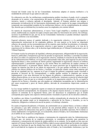 General del Estado como las de las Comunidades Autónomas adapten el sistema retributivo a la
modalidad de carrera por la que opten en cada caso.

En coherencia con ello, las retribuciones complementarias podrán vincularse al grado, nivel o categoría
alcanzado en la carrera, a las características del puesto de trabajo que se desempeña y al rendimiento,
iniciativa, interés o esfuerzo aplicado al desempeño. Además, el Estatuto satisface una antigua y
permanente reivindicación de los funcionarios determinando que la cuantía de las pagas extraordinarias
comprende una mensualidad completa de las retribuciones básicas y de las complementarias de carácter
fijo, derecho que ya disfrutan hoy en muchos casos los empleados con contrato laboral.

En materia de situaciones administrativas, el nuevo Texto Legal simplifica y reordena la regulación
actual, estableciendo un conjunto de reglas comunes para todos los funcionarios de carrera. Sin embargo,
reconoce la posibilidad de que, por ley de las Comunidades Autónomas se puedan introducir supuestos
distintos, conforme a sus necesidades.

Especial referencia merece el capítulo dedicado a la negociación colectiva y a la participación y
representación institucional de los empleados públicos. En esta materia se ha hecho un importante
esfuerzo, de acuerdo con las recomendaciones de los expertos, para clarificar los principios, el contenido,
los efectos y los límites de la negociación colectiva y para mejorar su articulación, a la vista de la
experiencia de los últimos años y de la doctrina legal establecida por el Tribunal Constitucional y por el
Tribunal Supremo.

El Estatuto recalca los principios de legalidad, cobertura presupuestaria, obligatoriedad de la negociación,
buena fe, publicidad y transparencia que han de presidir la negociación. Introduce o consolida novedades
de relieve en orden a la estructura de la negociación colectiva, mediante la creación de una Mesa General
de las Administraciones Públicas, en la que estén representadas todas ellas, para negociar los proyectos de
legislación básica y otras cuestiones de interés general, legitimando la negociación colectiva en ámbitos
supramunicipales y permitiendo negociar en una misma Mesa las condiciones de empleo comunes al
personal funcionario y al personal laboral. Define con mayor precisión que la legislación hasta ahora
vigente las materias que han de ser objeto de negociación y las que quedan excluidas de la misma y
clarifica los efectos jurídicos de los Pactos y Acuerdos, en particular cuando versan sobre materias que
han de ser reguladas por ley, supuesto en el que el órgano de gobierno competente queda vinculado a
presentar el proyecto de ley correspondiente, o cuando pueden sustituir lo dispuesto por normas
reglamentarias o por otras decisiones de los órganos de gobierno o administrativos, supuesto en que
tienen eficacia directa, en su caso tras su aprobación o ratificación. Asimismo se precisa la solución legal
aplicable para el caso de que no se alcance el acuerdo en la negociación colectiva. En fin, se regula la
vigencia de los Pactos y Acuerdos, que sólo pueden ser válidamente incumplidos por la Administración
por causa excepcional y grave de interés público, derivada de circunstancias imprevistas cuando se
firmaron.

La Ley recoge también la regulación vigente en materia de representación del personal funcionario y el
régimen electoral correspondiente. Se incorporan a ella algunas mejoras técnicas y se reduce en algunos
aspectos el contenido de la legislación básica, pero sin desconocer la competencia que al Estado
corresponde para regular estos aspectos intrínsecamente vinculados al ejercicio de los derechos sindicales.

Se establece, por último, la posibilidad de acudir a medios extrajudiciales de solución de los conflictos
colectivos que puedan surgir en la interpretación y aplicación de los Pactos y Acuerdos, ya sea la
mediación, obligatoria a instancia de una de las partes, o el arbitraje voluntario.

En cuanto al régimen disciplinario, el Estatuto, de conformidad con su carácter básico, se limita a ordenar
los principios a que debe someterse el ejercicio de esta potestad pública respecto de los empleados
públicos, tipifica las infracciones muy graves y amplía el abanico de posibles sanciones. Por lo demás se
remite ampliamente a la legislación que, en su desarrollo, dicten el Estado y las Comunidades Autónomas
en el ámbito de sus respectivas competencias.

En su Título final se establecen los órganos e instrumentos de cooperación entre las Administraciones
Públicas que, sin merma de su respectiva autonomía, se consideran esenciales para garantizar la
coherencia y comunicación del sistema de empleo público en su conjunto. Se ha optado en este caso por
suprimir el Consejo Superior de la Función Pública, dada la escasa operatividad que ha tenido este órgano
y porque las funciones de que fue dotado hace más de veinte años han sido ya sustituidas en la práctica
por la actividad de los órganos de coordinación entre el Estado y las Comunidades Autónomas y por las
 