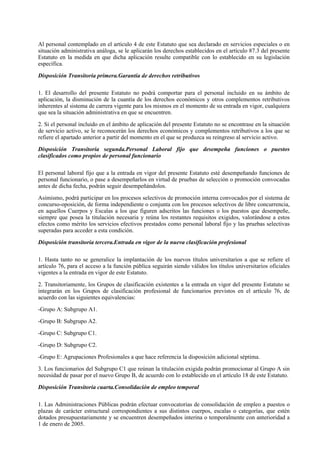Al personal contemplado en el artículo 4 de este Estatuto que sea declarado en servicios especiales o en
situación administrativa análoga, se le aplicarán los derechos establecidos en el artículo 87.3 del presente
Estatuto en la medida en que dicha aplicación resulte compatible con lo establecido en su legislación
específica.

Disposición Transitoria primera.Garantía de derechos retributivos

1. El desarrollo del presente Estatuto no podrá comportar para el personal incluido en su ámbito de
aplicación, la disminución de la cuantía de los derechos económicos y otros complementos retributivos
inherentes al sistema de carrera vigente para los mismos en el momento de su entrada en vigor, cualquiera
que sea la situación administrativa en que se encuentren.

2. Si el personal incluido en el ámbito de aplicación del presente Estatuto no se encontrase en la situación
de servicio activo, se le reconocerán los derechos económicos y complementos retributivos a los que se
refiere el apartado anterior a partir del momento en el que se produzca su reingreso al servicio activo.

Disposición Transitoria segunda.Personal Laboral fijo que desempeña funciones o puestos
clasificados como propios de personal funcionario

El personal laboral fijo que a la entrada en vigor del presente Estatuto esté desempeñando funciones de
personal funcionario, o pase a desempeñarlos en virtud de pruebas de selección o promoción convocadas
antes de dicha fecha, podrán seguir desempeñándolos.

Asimismo, podrá participar en los procesos selectivos de promoción interna convocados por el sistema de
concurso-oposición, de forma independiente o conjunta con los procesos selectivos de libre concurrencia,
en aquellos Cuerpos y Escalas a los que figuren adscritos las funciones o los puestos que desempeñe,
siempre que posea la titulación necesaria y reúna los restantes requisitos exigidos, valorándose a estos
efectos como mérito los servicios efectivos prestados como personal laboral fijo y las pruebas selectivas
superadas para acceder a esta condición.

Disposición transitoria tercera.Entrada en vigor de la nueva clasificación profesional

1. Hasta tanto no se generalice la implantación de los nuevos títulos universitarios a que se refiere el
artículo 76, para el acceso a la función pública seguirán siendo válidos los títulos universitarios oficiales
vigentes a la entrada en vigor de este Estatuto.

2. Transitoriamente, los Grupos de clasificación existentes a la entrada en vigor del presente Estatuto se
integrarán en los Grupos de clasificación profesional de funcionarios previstos en el artículo 76, de
acuerdo con las siguientes equivalencias:

-Grupo A: Subgrupo A1.

-Grupo B: Subgrupo A2.

-Grupo C: Subgrupo C1.

-Grupo D: Subgrupo C2.

-Grupo E: Agrupaciones Profesionales a que hace referencia la disposición adicional séptima.

3. Los funcionarios del Subgrupo C1 que reúnan la titulación exigida podrán promocionar al Grupo A sin
necesidad de pasar por el nuevo Grupo B, de acuerdo con lo establecido en el artículo 18 de este Estatuto.

Disposición Transitoria cuarta.Consolidación de empleo temporal

1. Las Administraciones Públicas podrán efectuar convocatorias de consolidación de empleo a puestos o
plazas de carácter estructural correspondientes a sus distintos cuerpos, escalas o categorías, que estén
dotados presupuestariamente y se encuentren desempeñados interina o temporalmente con anterioridad a
1 de enero de 2005.
 