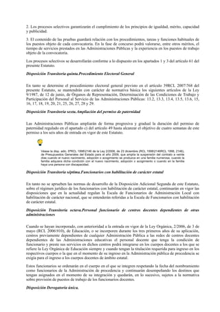 2. Los procesos selectivos garantizarán el cumplimiento de los principios de igualdad, mérito, capacidad
y publicidad.

3. El contenido de las pruebas guardará relación con los procedimientos, tareas y funciones habituales de
los puestos objeto de cada convocatoria. En la fase de concurso podrá valorarse, entre otros méritos, el
tiempo de servicios prestados en las Administraciones Públicas y la experiencia en los puestos de trabajo
objeto de la convocatoria.

Los procesos selectivos se desarrollarán conforme a lo dispuesto en los apartados 1 y 3 del artículo 61 del
presente Estatuto.

Disposición Transitoria quinta.Procedimiento Electoral General

En tanto se determine el procedimiento electoral general previsto en el artículo 39RCL 2007768 del
presente Estatuto, se mantendrán con carácter de normativa básica los siguientes artículos de la Ley
9/1987, de 12 de junio, de Órganos de Representación, Determinación de las Condiciones de Trabajo y
Participación del Personal al Servicio de las Administraciones Públicas: 13.2, 13.3, 13.4, 13.5, 13.6, 15,
16, 17, 18, 19, 20, 21, 25, 26, 27, 28 y 29.

Disposición Transitoria sexta.Ampliación del permiso de paternidad

Las Administraciones Públicas ampliarán de forma progresiva y gradual la duración del permiso de
paternidad regulado en el apartado c) del artículo 49 hasta alcanzar el objetivo de cuatro semanas de este
permiso a los seis años de entrada en vigor de este Estatuto.



         Véase la disp. adic. 6ªRCL 19982146 de la Ley 2/2008, de 23 diciembre (RCL 19982146RCL 1998, 2146),
         de Presupuestos Generales del Estado para el año 2009, que amplía la suspensión del contrato a veinte
         días cuando el nuevo nacimiento, adopción o acogimiento se produzca en una familia numerosa, cuando la
         familia adquiera dicha condición con el nuevo nacimiento, adopción o acogimiento o cuando en la familia
         haya una persona con discapacidad.

Disposición Transitoria séptima.Funcionarios con habilitación de carácter estatal

En tanto no se aprueben las normas de desarrollo de la Disposición Adicional Segunda de este Estatuto,
sobre el régimen jurídico de los funcionarios con habilitación de carácter estatal, continuarán en vigor las
disposiciones que en la actualidad regulan la Escala de Funcionarios de Administración Local con
habilitación de carácter nacional, que se entenderán referidas a la Escala de Funcionarios con habilitación
de carácter estatal.

Disposición Transitoria octava.Personal funcionario de centros docentes dependientes de otras
administraciones

Cuando se hayan incorporado, con anterioridad a la entrada en vigor de la Ley Orgánica, 2/2006, de 3 de
mayo (RCL 2006910), de Educación, o se incorporen durante los tres primeros años de su aplicación,
centros previamente dependientes de cualquier Administración Pública a las redes de centros docentes
dependientes de las Administraciones educativas el personal docente que tenga la condición de
funcionario y preste sus servicios en dichos centros podrá integrarse en los cuerpos docentes a los que se
refiere la Ley Orgánica de Educación siempre y cuando tengan la titulación requerida para ingreso en los
respectivos cuerpos o la que en el momento de su ingreso en la Administración pública de procedencia se
exigía para el ingreso a los cuerpos docentes de ámbito estatal.

Estos funcionarios se ordenarán en el cuerpo en el que se integren respetando la fecha del nombramiento
como funcionarios de la Administración de procedencia y continuarán desempeñando los destinos que
tengan asignados en el momento de su integración y quedarán, en lo sucesivo, sujetos a la normativa
sobre provisión de puestos de trabajo de los funcionarios docentes.

Disposición Derogatoria única.
 