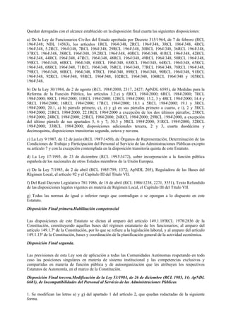 Quedan derogadas con el alcance establecido en la disposición final cuarta las siguientes disposiciones:

a) De la Ley de Funcionarios Civiles del Estado aprobada por Decreto 315/1964, de 7 de febrero (RCL
1964348; NDL 14563), los artículos 1RCL 1964348, 2RCL 1964348, 3RCL 1964348, 4RCL
1964348, 5.2RCL 1964348, 7RCL 1964348, 29RCL 1964348, 30RCL 1964348, 36RCL 1964348,
37RCL 1964348, 38RCL 1964348, 39.2RCL 1964348, 40RCL 1964348, 41RCL 1964348, 42RCL
1964348, 44RCL 1964348, 47RCL 1964348, 48RCL 1964348, 49RCL 1964348, 50RCL 1964348,
59RCL 1964348, 60RCL 1964348, 61RCL 1964348, 63RCL 1964348, 64RCL 1964348, 65RCL
1964348, 68RCL 1964348, 71RCL 1964348, 76RCL 1964348, 77RCL 1964348, 78RCL 1964348,
79RCL 1964348, 80RCL 1964348, 87RCL 1964348, 89RCL 1964348, 90RCL 1964348, 91RCL
1964348, 92RCL 1964348, 93RCL 1964348, 102RCL 1964348, 104RCL 1964348 y 105RCL
1964348.

b) De la Ley 30/1984, de 2 de agosto (RCL 19842000, 2317, 2427; ApNDL 6595), de Medidas para la
Reforma de la Función Pública, los artículos 3.2.e) y f)RCL 19842000; 6RCL 19842000; 7RCL
19842000; 8RCL 19842000; 11RCL 19842000; 12RCL 19842000; 13.2, 3 y 4RCL 19842000; 14.4 y
5RCL 19842000; 16RCL 19842000; 17RCL 19842000; 18.1 a 5RCL 19842000; 19.1 y 3RCL
19842000; 20.1, a) b) párrafo primero, c), e) y g) en sus párrafos primero a cuarto, e i), 2 y 3RCL
19842000; 21RCL 19842000; 22.1RCL 19842000 a excepción de los dos últimos párrafos; 23RCL
19842000; 24RCL 19842000; 25RCL 19842000; 26RCL 19842000; 29RCL 19842000, a excepción
del último párrafo de sus apartados 5, 6 y 7; 30.3 y 5RCL 19842000; 31RCL 19842000; 32RCL
19842000; 33RCL 19842000; disposiciones adicionales tercera, 2 y 3, cuarta duodécima y
decimoquinta, disposiciones transitorias segunda, octava y novena.

c) La Ley 9/1987, de 12 de junio (RCL 19871450), de Órganos de Representación, Determinación de las
Condiciones de Trabajo y Participación del Personal al Servicio de las Administraciones Públicas excepto
su artículo 7 y con la excepción contemplada en la disposición transitoria quinta de este Estatuto.

d) La Ley 17/1993, de 23 de diciembre (RCL 19933472), sobre incorporación a la función pública
española de los nacionales de otros Estados miembros de la Unión Europea.

e) De la Ley 7/1985, de 2 de abril (RCL 1985799, 1372; ApNDL 205), Reguladora de las Bases del
Régimen Local, el artículo 92 y el Capítulo III del Título VII.

f) Del Real Decreto Legislativo 781/1986, de 18 de abril (RCL 19861238, 2271, 3551), Texto Refundido
de las disposiciones legales vigentes en materia de Régimen Local, el Capítulo III del Título VII.

g) Todas las normas de igual o inferior rango que contradigan o se opongan a lo dispuesto en este
Estatuto.

Disposición Final primera.Habilitación competencial

Las disposiciones de este Estatuto se dictan al amparo del artículo 149.1.18ªRCL 19782836 de la
Constitución, constituyendo aquellas bases del régimen estatutario de los funcionarios; al amparo del
artículo 149.1.7ª de la Constitución, por lo que se refiere a la legislación laboral, y al amparo del artículo
149.1.13ª de la Constitución, bases y coordinación de la planificación general de la actividad económica.

Disposición Final segunda.

Las previsiones de esta Ley son de aplicación a todas las Comunidades Autónomas respetando en todo
caso las posiciones singulares en materia de sistema institucional y las competencias exclusivas y
compartidas en materia de función pública y de autoorganización que les atribuyen los respectivos
Estatutos de Autonomía, en el marco de la Constitución.

Disposición Final tercera.Modificación de la Ley 53/1984, de 26 de diciembre (RCL 1985, 14; ApNDL
6601), de Incompatibilidades del Personal al Servicio de las Administraciones Públicas

1. Se modifican las letras a) y g) del apartado 1 del artículo 2, que quedan redactadas de la siguiente
forma.
 