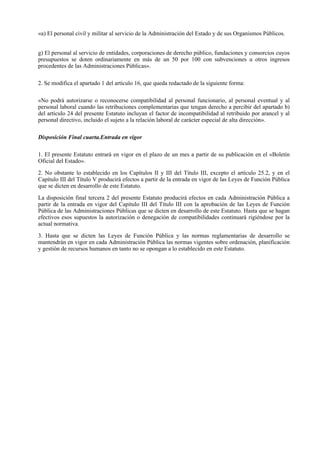 «a) El personal civil y militar al servicio de la Administración del Estado y de sus Organismos Públicos.


g) El personal al servicio de entidades, corporaciones de derecho público, fundaciones y consorcios cuyos
presupuestos se doten ordinariamente en más de un 50 por 100 con subvenciones u otros ingresos
procedentes de las Administraciones Públicas».

2. Se modifica el apartado 1 del artículo 16, que queda redactado de la siguiente forma:

«No podrá autorizarse o reconocerse compatibilidad al personal funcionario, al personal eventual y al
personal laboral cuando las retribuciones complementarias que tengan derecho a percibir del apartado b)
del artículo 24 del presente Estatuto incluyan el factor de incompatibilidad al retribuido por arancel y al
personal directivo, incluido el sujeto a la relación laboral de carácter especial de alta dirección».

Disposición Final cuarta.Entrada en vigor

1. El presente Estatuto entrará en vigor en el plazo de un mes a partir de su publicación en el «Boletín
Oficial del Estado».

2. No obstante lo establecido en los Capítulos II y III del Título III, excepto el artículo 25.2, y en el
Capítulo III del Título V producirá efectos a partir de la entrada en vigor de las Leyes de Función Pública
que se dicten en desarrollo de este Estatuto.

La disposición final tercera 2 del presente Estatuto producirá efectos en cada Administración Pública a
partir de la entrada en vigor del Capítulo III del Título III con la aprobación de las Leyes de Función
Pública de las Administraciones Públicas que se dicten en desarrollo de este Estatuto. Hasta que se hagan
efectivos esos supuestos la autorización o denegación de compatibilidades continuará rigiéndose por la
actual normativa.

3. Hasta que se dicten las Leyes de Función Pública y las normas reglamentarias de desarrollo se
mantendrán en vigor en cada Administración Pública las normas vigentes sobre ordenación, planificación
y gestión de recursos humanos en tanto no se opongan a lo establecido en este Estatuto.
 