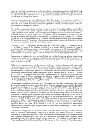 Mesas de Negociación y otras vías de participación de las organizaciones sindicales. En la Conferencia
Sectorial correspondiente y en la Comisión de Coordinación del Empleo Público se prevé la presencia de
una representación de la Administración Local que, no en vano, integra en la actualidad aproximadamente
la cuarta parte de los empleados públicos.

La mayor autonomía de que cada Administración debe disponer para la ordenación y gestión de su
personal, en los términos de este Estatuto, ha de ser complementada por una cooperación más intensa
entre todas ellas, al efecto de resolver los numerosos problemas comunes, en beneficio de los ciudadanos
y del conjunto de los empleados públicos.

Por otro lado aunque este Estatuto mantiene en vigor el sistema de incompatibilidades actual se hace
necesario adecuarlo en parte al nuevo régimen jurídico establecido en nuestro Estatuto. En ese sentido, la
Disposición Final Tercera refuerza la total incompatibilidad del personal directivo, incluido el sometido a
la relación laboral de carácter especial de alta dirección, para el desempeño de cualquier actividad
privada. Y además se incluye en el personal sujeto a la Ley 53/1984, de 26 de diciembre (RCL 198514;
ApNDL 6601), de Incompatibilidades al servicio de las Administraciones Públicas, al personal al servicio
de Agencias, así como de Fundaciones y Consorcios en determinados supuestos de financiación pública,
como consecuencia de la aparición de nuevas figuras y entes.

El artículo 103.3RCL 19782836 de la Constitución (RCL 19782836; ApNDL 2875) establece que la
Ley regulará el estatuto de los funcionarios públicos y su artículo 149.1.18ª atribuye al Estado la
competencia sobre las bases del régimen estatutario de los funcionarios de las Administraciones Públicas.
Pese a estas previsiones constitucionales no se ha aprobado hasta la fecha una ley general del Estado que,
en cumplimiento de las mismas, regule de manera completa las bases de dicho régimen estatutario.

Esta carencia se explica sobre todo por la dificultad que entraña abordar una reforma legislativa del
sistema de empleo público de alcance general, habida cuenta de la diversidad de Administraciones y de
sectores, de grupos y categorías de funcionarios a los que está llamada a aplicarse, ya sea de manera
directa o, al menos, supletoria.

De hecho son escasas en nuestro país las ocasiones históricas en las que se ha emprendido y culminado
esta tarea, con mayor o menor fortuna. Conviene recordar ahora la regulación o «nuevo arreglo» de los
empleados públicos impulsado por el Ministro de Hacienda Luis López Ballesteros, que estableció el
Real Decreto de 3 de abril de 1828, precedido de otras normas para los funcionarios de la Real Hacienda.
También debe hacerse mención del Estatuto de Bravo Murillo, aprobado por Real Decreto de 18 de junio
de 1852, de la Ley de Bases de 22 de julio de 1918 y su Reglamento de 7 de septiembre, que contienen el
denominado Estatuto de Maura, y, finalmente, de la Ley de Funcionarios Civiles del Estado, articulada
por Decreto de 7 de febrero de 1964 (RCL 1964348; NDL 14563), en desarrollo de la Ley de Bases
109/1963, de 20 de julio (RCL 19631422; NDL 14561).

Hay que añadir, no obstante, que después de la Constitución han visto la luz reformas del régimen legal
de los empleados públicos que no por parciales fueron de menor trascendencia que aquéllas. Entre ellas
destaca la introducida por la Ley 30/1984, de 2 de agosto (RCL 19842000, 2317, 2427; ApNDL 6595),
de Medidas para la Reforma de la Función Pública, una regulación que tiene ya carácter de legislación
básica y que nació con pretensiones de provisionalidad, aunque ha estado en vigor durante más de dos
décadas, Ley ésta que ha configurado un modelo de función pública muy distinto a los anteriores,
estructurado en torno al puesto de trabajo. Esta reforma fue completada por la Ley 53/1984, de 26 de
diciembre, de Incompatibilidades del Personal al Servicio de las Administraciones Públicas y, más tarde,
por la Ley 9/1987, de 12 de junio (RCL 19871450), que regula el sistema de representación de los
funcionarios públicos y su participación y negociación colectiva para la determinación de sus condiciones
de empleo. Estas tres Normas legales han venido constituyendo hasta ahora el núcleo esencial de la
legislación básica del Estado en la materia y, a su vez, han sido modificadas puntualmente,
complementadas o desarrolladas por múltiples normas de distinto rango elaboradas por el Estado y por las
Comunidades Autónomas.

La dispersión de la legislación básica en varios textos aconsejaba, desde hace tiempo, su refundición en el
marco de un modelo coordinado para las políticas de personal. Pero, además, desde que se aprobó la
legislación de los años ochenta nuestra sociedad y nuestras Administraciones Públicas han experimentado
muy profundas transformaciones que, junto a la experiencia acumulada desde entonces, hacían
imprescindible una nueva reforma general. Así se intentó en 1999 mediante la presentación de un
Proyecto de Ley de Estatuto Básico de la Función Pública, que no llegó a tramitarse. Y así se lleva a cabo
 