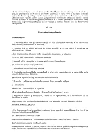 definitivamente mediante el presente texto, que ha sido elaborado tras un intenso período de estudio y
reflexión, encomendado a la Comisión de expertos constituida al efecto y tras un no menos sostenido
proceso de discusión y diálogo con los representantes de las Comunidades Autónomas y de otras
Administraciones y con los agentes sociales y organizaciones profesionales interesadas. De uno y otro se
deduce la existencia de un consenso generalizado a favor de la reforma y numerosas coincidencias sobre
el análisis de los problemas que hay que resolver y acerca de las líneas maestras a las que dicha reforma
debe ajustarse.

                                                 TÍTULO I

                                      Objeto y ámbito de aplicación

Artículo 1.Objeto.

1. El presente Estatuto tiene por objeto establecer las bases del régimen estatutario de los funcionarios
públicos incluidos en su ámbito de aplicación.

2. Asimismo tiene por objeto determinar las normas aplicables al personal laboral al servicio de las
Administraciones Públicas.

3. Este Estatuto refleja, del mismo modo, los siguientes fundamentos de actuación:

a) Servicio a los ciudadanos y a los intereses generales.

b) Igualdad, mérito y capacidad en el acceso y en la promoción profesional.

c) Sometimiento pleno a la ley y al Derecho.

d) Igualdad de trato entre mujeres y hombres.

e) Objetividad, profesionalidad e imparcialidad en el servicio garantizadas con la inamovilidad en la
condición de funcionario de carrera.

f) Eficacia en la planificación y gestión de los recursos humanos.

g) Desarrollo y cualificación profesional permanente de los empleados públicos.

h) Transparencia.

i) Evaluación y responsabilidad en la gestión.

j) Jerarquía en la atribución, ordenación y desempeño de las funciones y tareas.

k) Negociación colectiva y participación, a través de los representantes, en la determinación de las
condiciones de empleo.

l) Cooperación entre las Administraciones Públicas en la regulación y gestión del empleo público.

Artículo 2.Ámbito de aplicación.

1. Este Estatuto se aplica al personal funcionario y en lo que proceda al personal laboral al servicio de las
siguientes Administraciones Públicas:

-La Administración General del Estado.

-Las Administraciones de las Comunidades Autónomas y de las Ciudades de Ceuta y Melilla.

-Las Administraciones de las Entidades Locales.

-Los Organismos Públicos, Agencias y demás Entidades de derecho público con personalidad jurídica
propia, vinculadas o dependientes de cualquiera de las Administraciones Públicas.
 